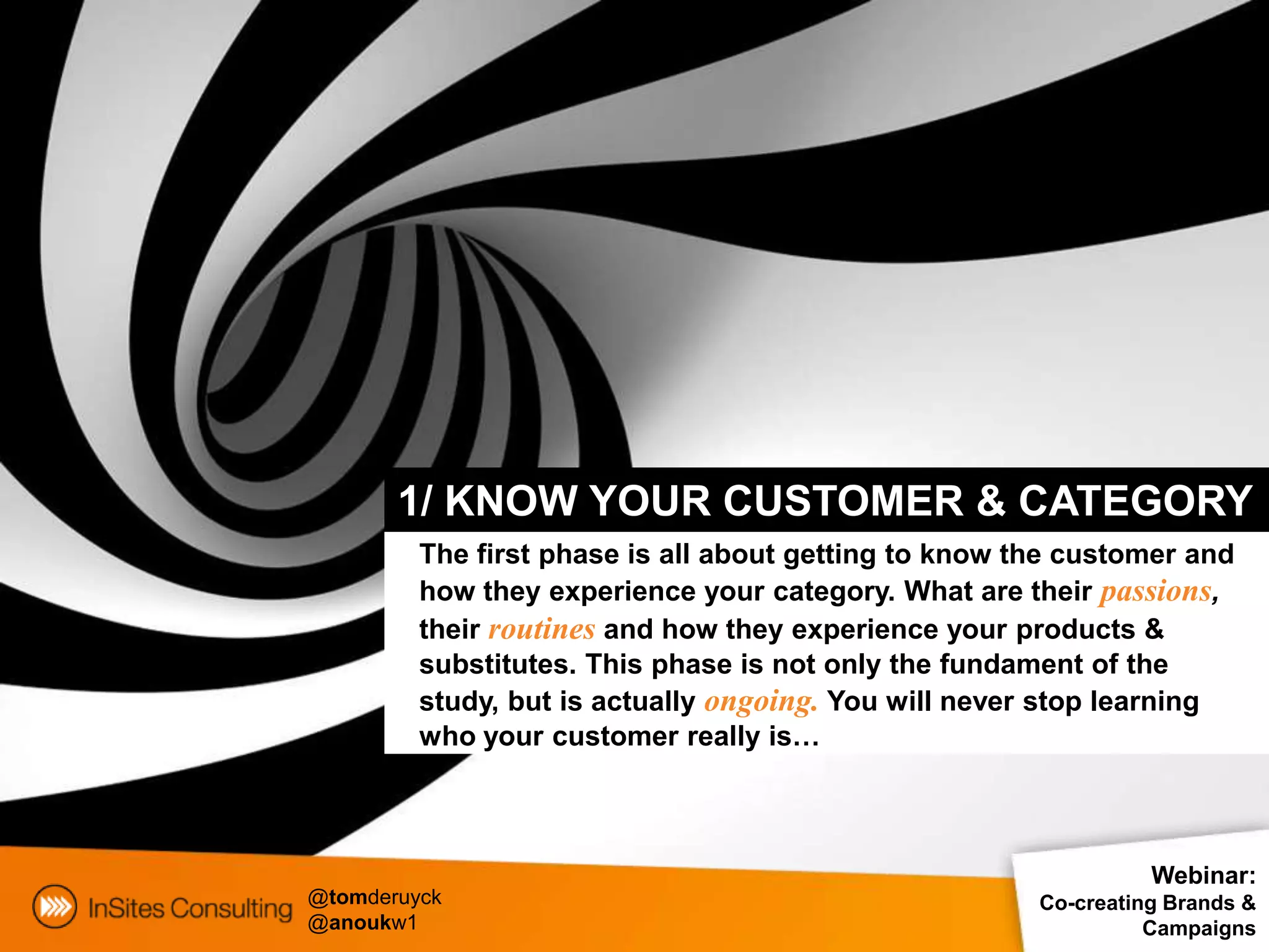 1/ KNOW YOUR CUSTOMER & CATEGORY
         The first phase is all about getting to know the customer and
         how they experience your category. What are their passions,
         their routines and how they experience your products &
         substitutes. This phase is not only the fundament of the
         study, but is actually ongoing. You will never stop learning
         who your customer really is…



                                                                 Webinar:
@tomderuyck                                            Co-creating Brands &
@anoukw1                                                         Campaigns
 