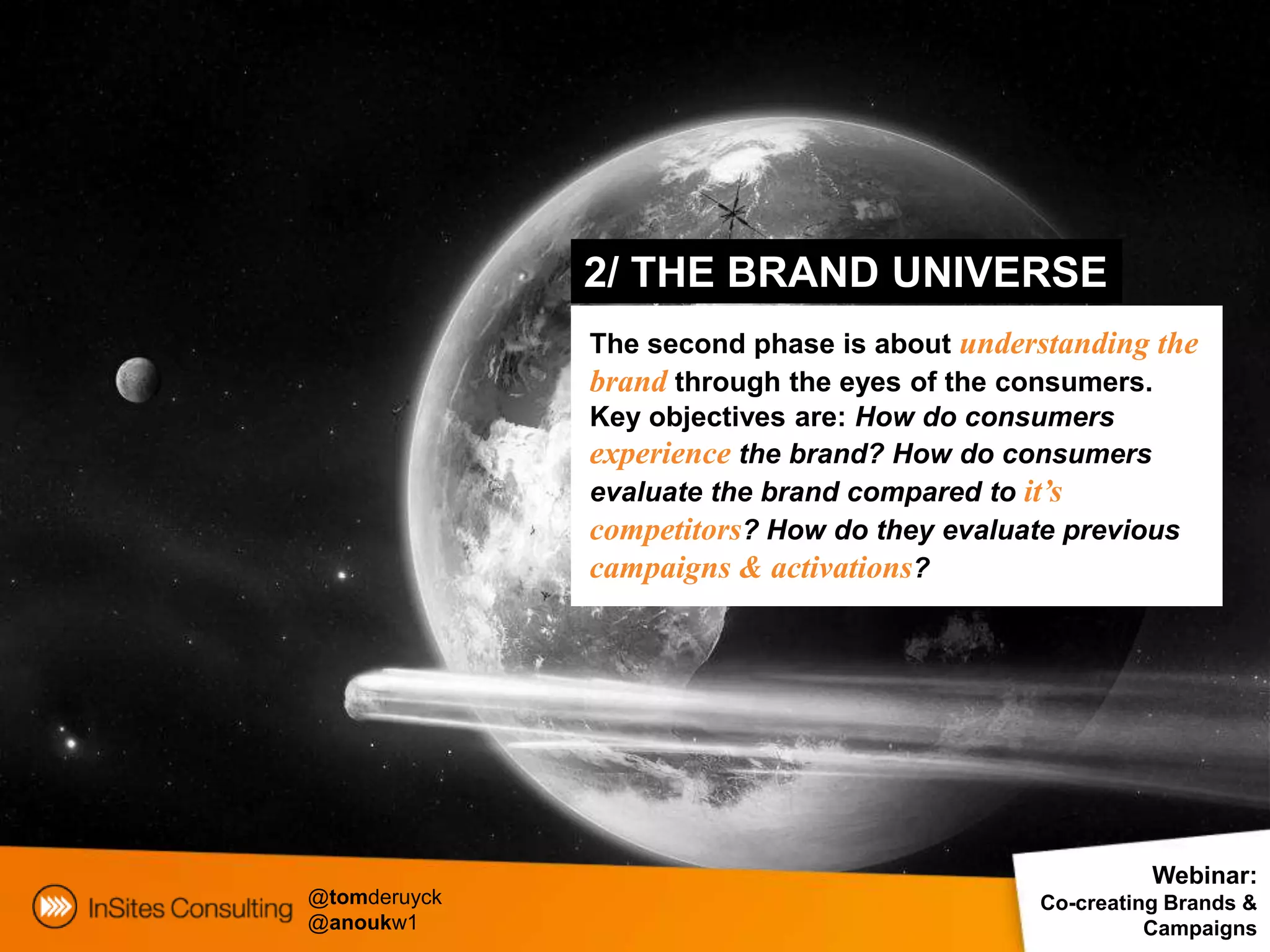 2/ THE BRAND UNIVERSE
              The second phase is about understanding the
              brand through the eyes of the consumers.
              Key objectives are: How do consumers
              experience the brand? How do consumers
              evaluate the brand compared to it’s
              competitors? How do they evaluate previous
              campaigns & activations?




                                                       Webinar:
@tomderuyck                                  Co-creating Brands &
@anoukw1                                               Campaigns
 