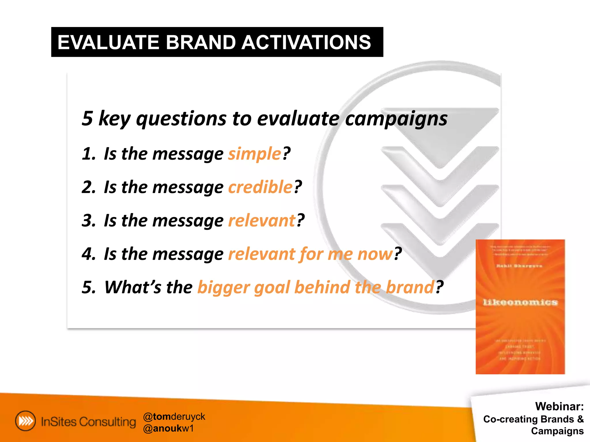 EVALUATE BRAND ACTIVATIONS


  5 key questions to evaluate campaigns
  1. Is the message simple?
  2. Is the message credible?
  3. Is the message relevant?
  4. Is the message relevant for me now?
  5. What’s the bigger goal behind the brand?




                                                          Webinar:
         @tomderuyck                            Co-creating Brands &
         @anoukw1                                         Campaigns
 