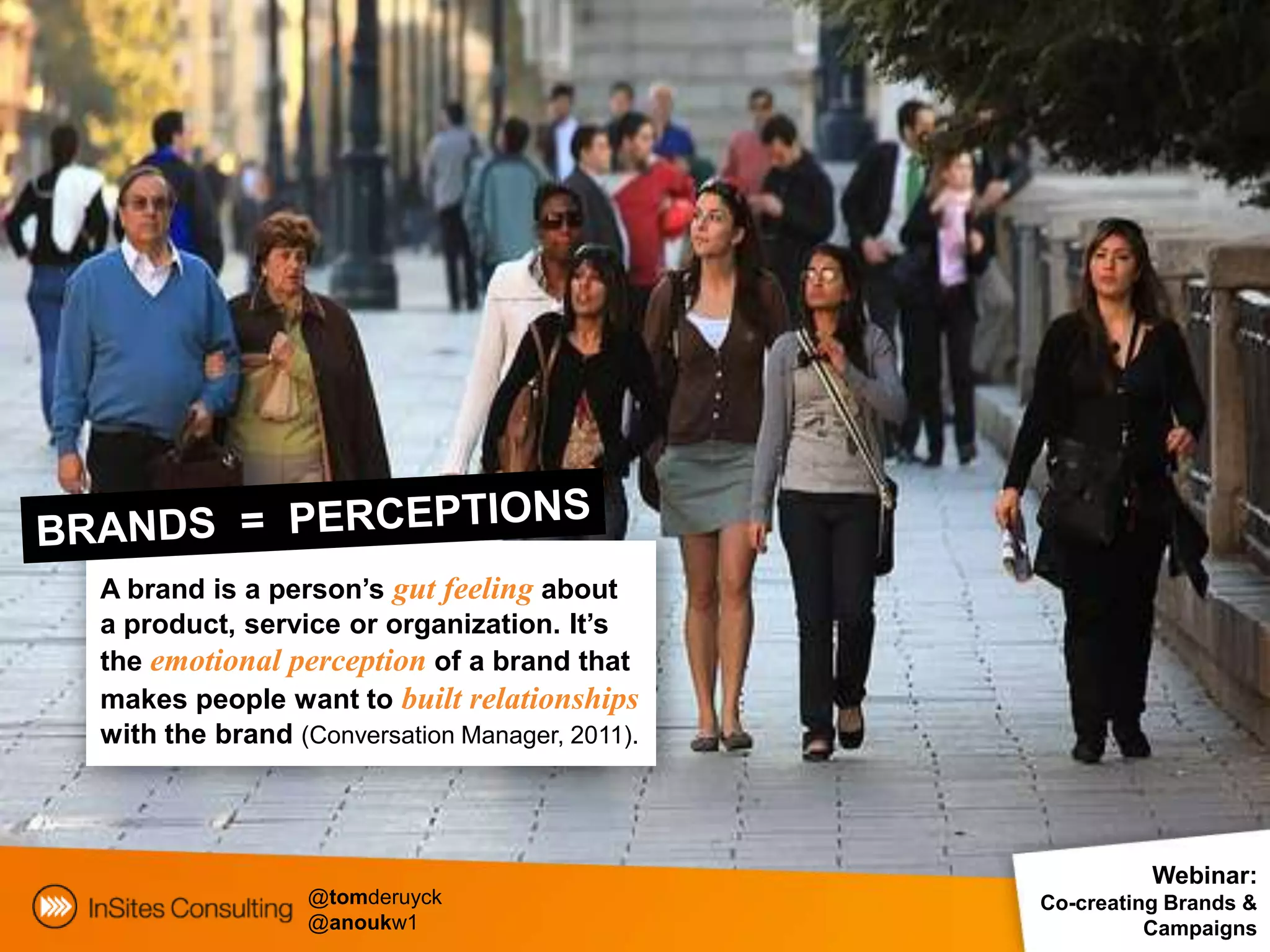 A brand is a person’s gut feeling about
a product, service or organization. It’s
the emotional perception of a brand that
makes people want to built relationships
with the brand (Conversation Manager, 2011).



                                                         Webinar:
                @tomderuyck                    Co-creating Brands &
                @anoukw1                                 Campaigns
 