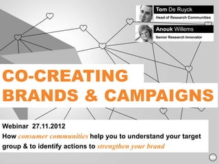 Tom De Ruyck
                                                 Head of Research Communities


                                                 Anouk Willems
                                                 Senior Research Innovator




CO-CREATING
BRANDS & CAMPAIGNS
Webinar 27.11.2012
How consumer communities help you to understand your target
group & to identify actions to strengthen your brand
 