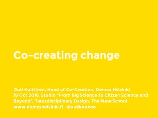 Co-creating change
Outi Kuittinen, Head of Co-Creation, Demos Helsinki
19 Oct 2016, Studio “From Big Science to Citizen Science and
Beyond”, Transdisciplinary Design, The New School
www.demoshelsinki.fi @outikookoo
 