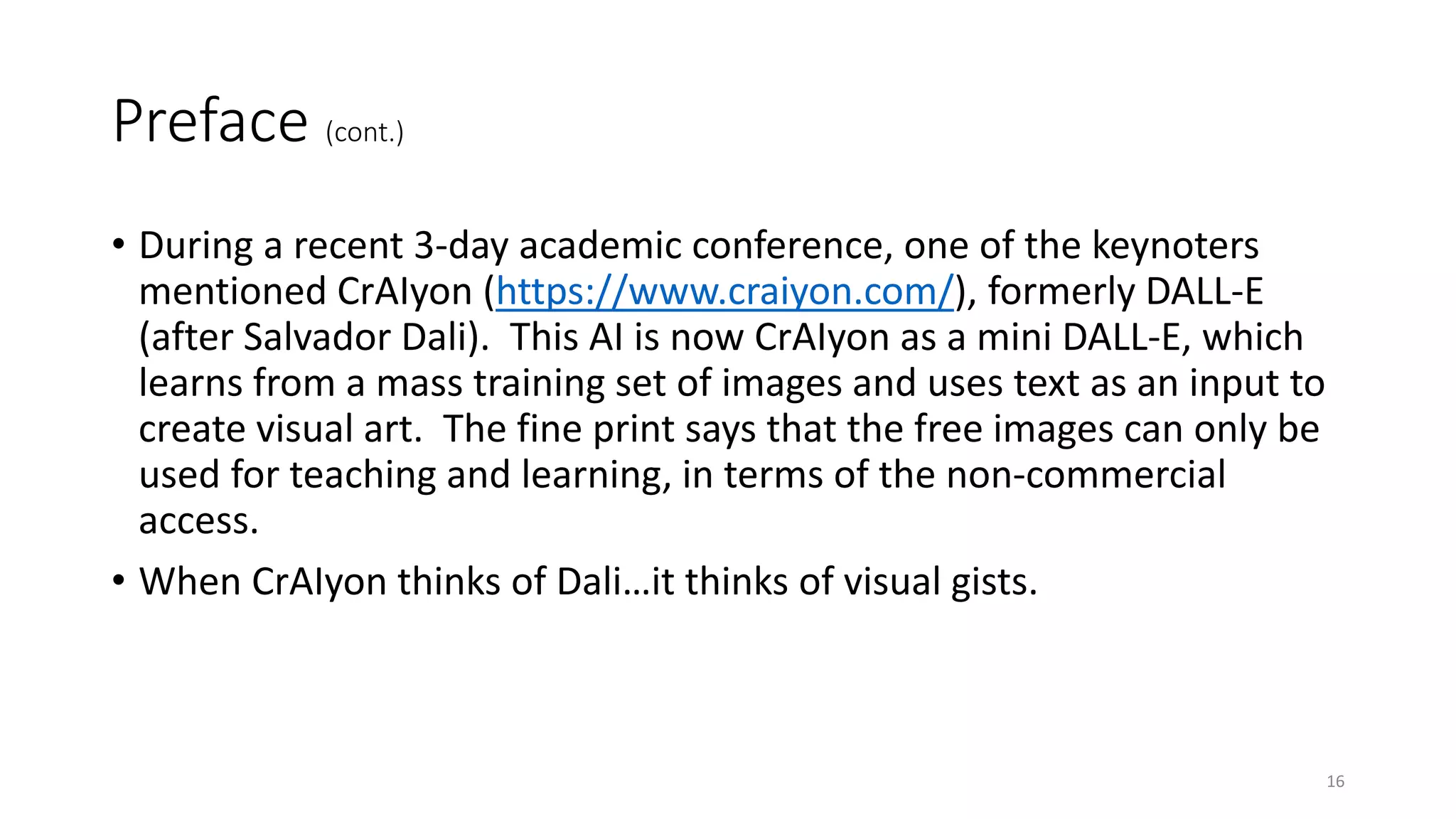 Preface (cont.)
• During a recent 3-day academic conference, one of the keynoters
mentioned CrAIyon (https://www.craiyon.com/), formerly DALL-E
(after Salvador Dali). This AI is now CrAIyon as a mini DALL-E, which
learns from a mass training set of images and uses text as an input to
create visual art. The fine print says that the free images can only be
used for teaching and learning, in terms of the non-commercial
access.
• When CrAIyon thinks of Dali…it thinks of visual gists.
16
 