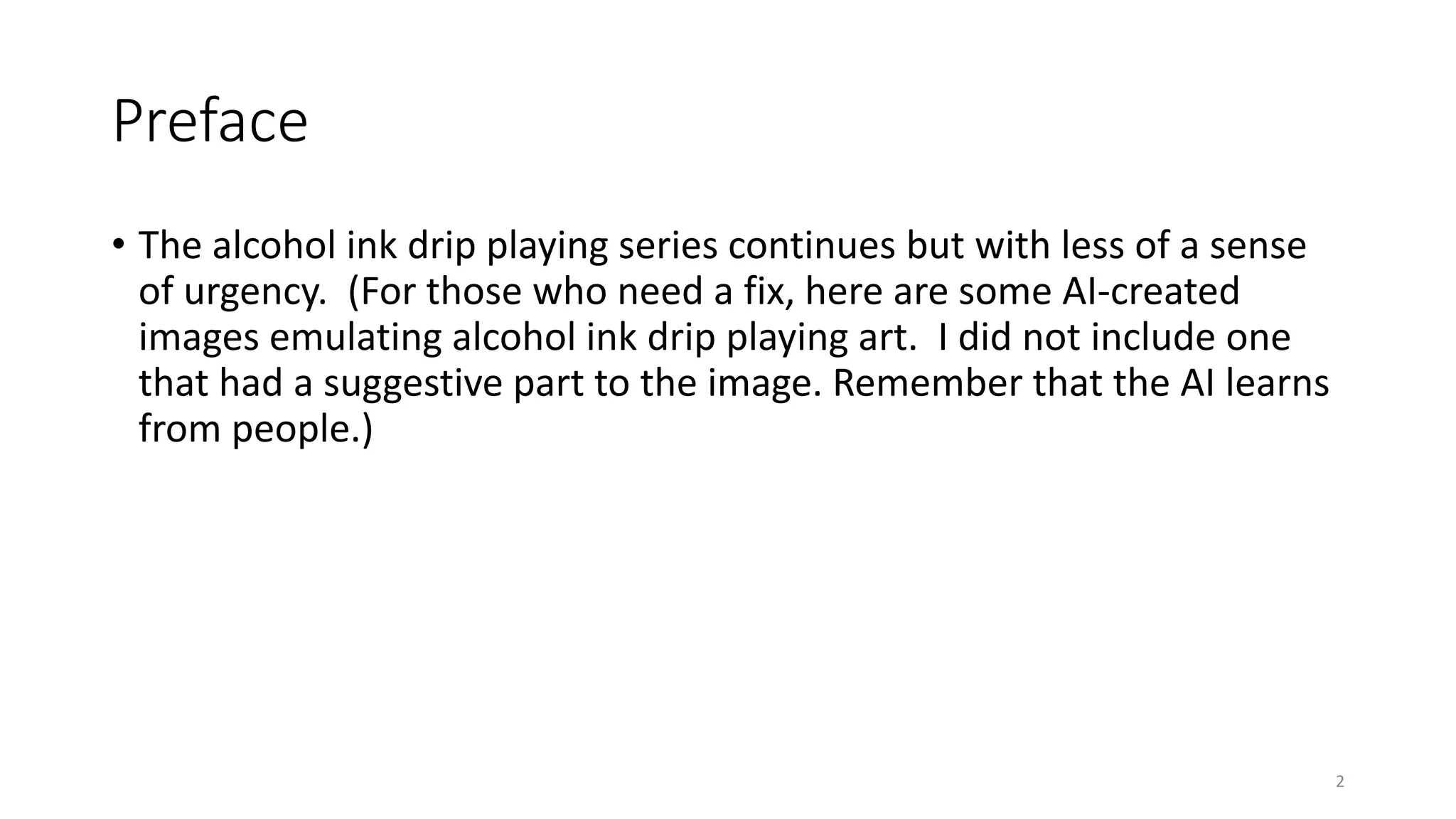 Preface
• The alcohol ink drip playing series continues but with less of a sense
of urgency. (For those who need a fix, here are some AI-created
images emulating alcohol ink drip playing art. I did not include one
that had a suggestive part to the image. Remember that the AI learns
from people.)
2
 
