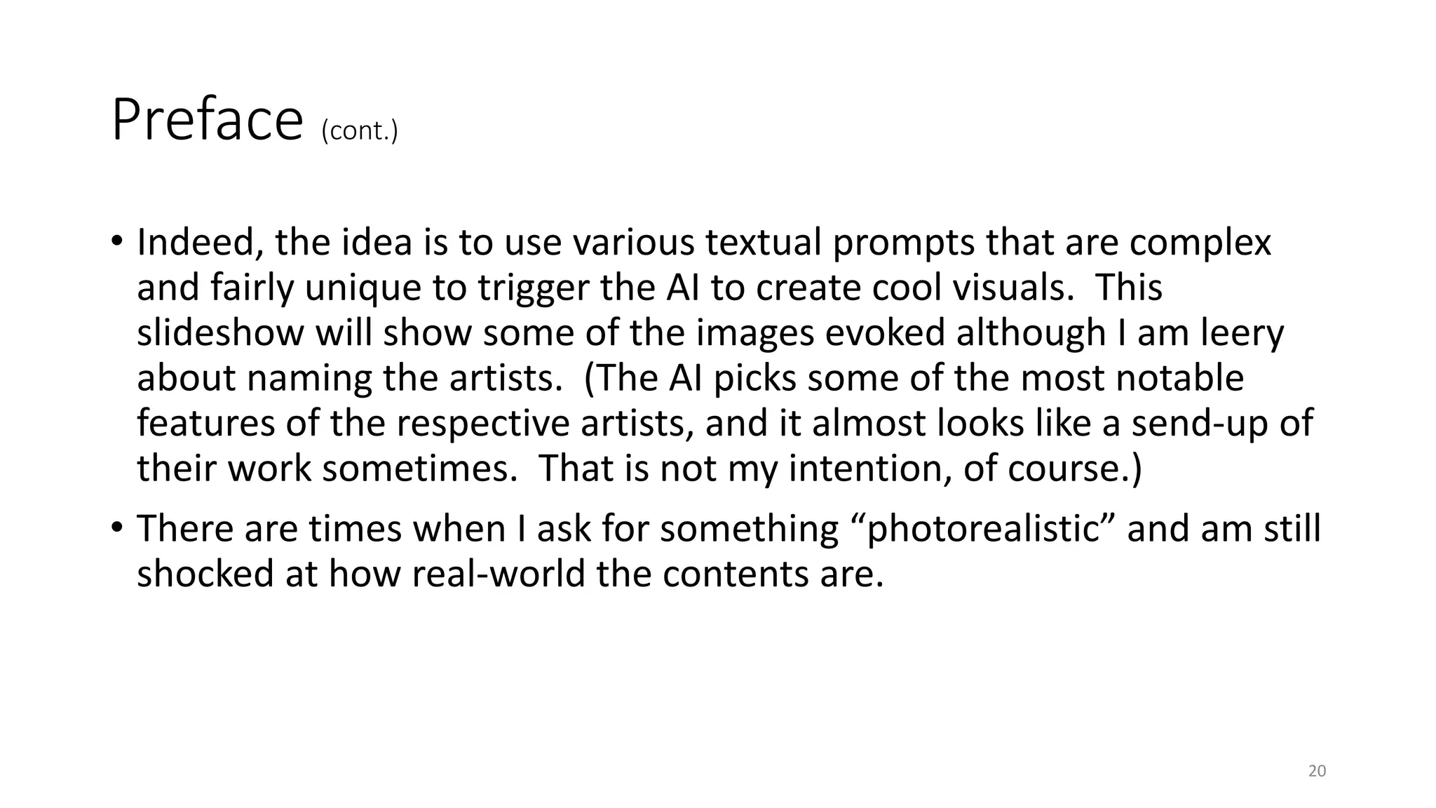 Preface (cont.)
• Indeed, the idea is to use various textual prompts that are complex
and fairly unique to trigger the AI to create cool visuals. This
slideshow will show some of the images evoked although I am leery
about naming the artists. (The AI picks some of the most notable
features of the respective artists, and it almost looks like a send-up of
their work sometimes. That is not my intention, of course.)
• There are times when I ask for something “photorealistic” and am still
shocked at how real-world the contents are.
20
 