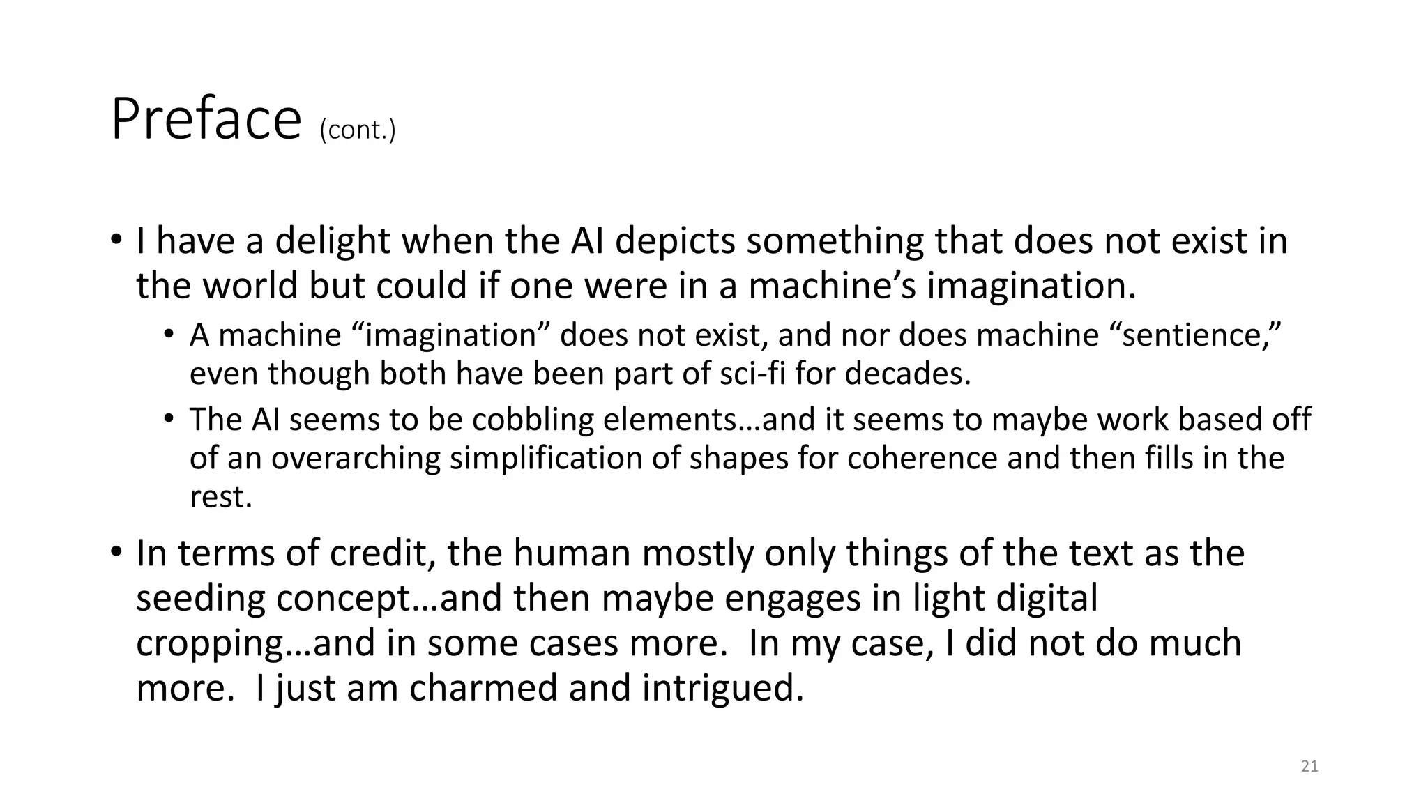 Preface (cont.)
• I have a delight when the AI depicts something that does not exist in
the world but could if one were in a machine’s imagination.
• A machine “imagination” does not exist, and nor does machine “sentience,”
even though both have been part of sci-fi for decades.
• The AI seems to be cobbling elements…and it seems to maybe work based off
of an overarching simplification of shapes for coherence and then fills in the
rest.
• In terms of credit, the human mostly only things of the text as the
seeding concept…and then maybe engages in light digital
cropping…and in some cases more. In my case, I did not do much
more. I just am charmed and intrigued.
21
 