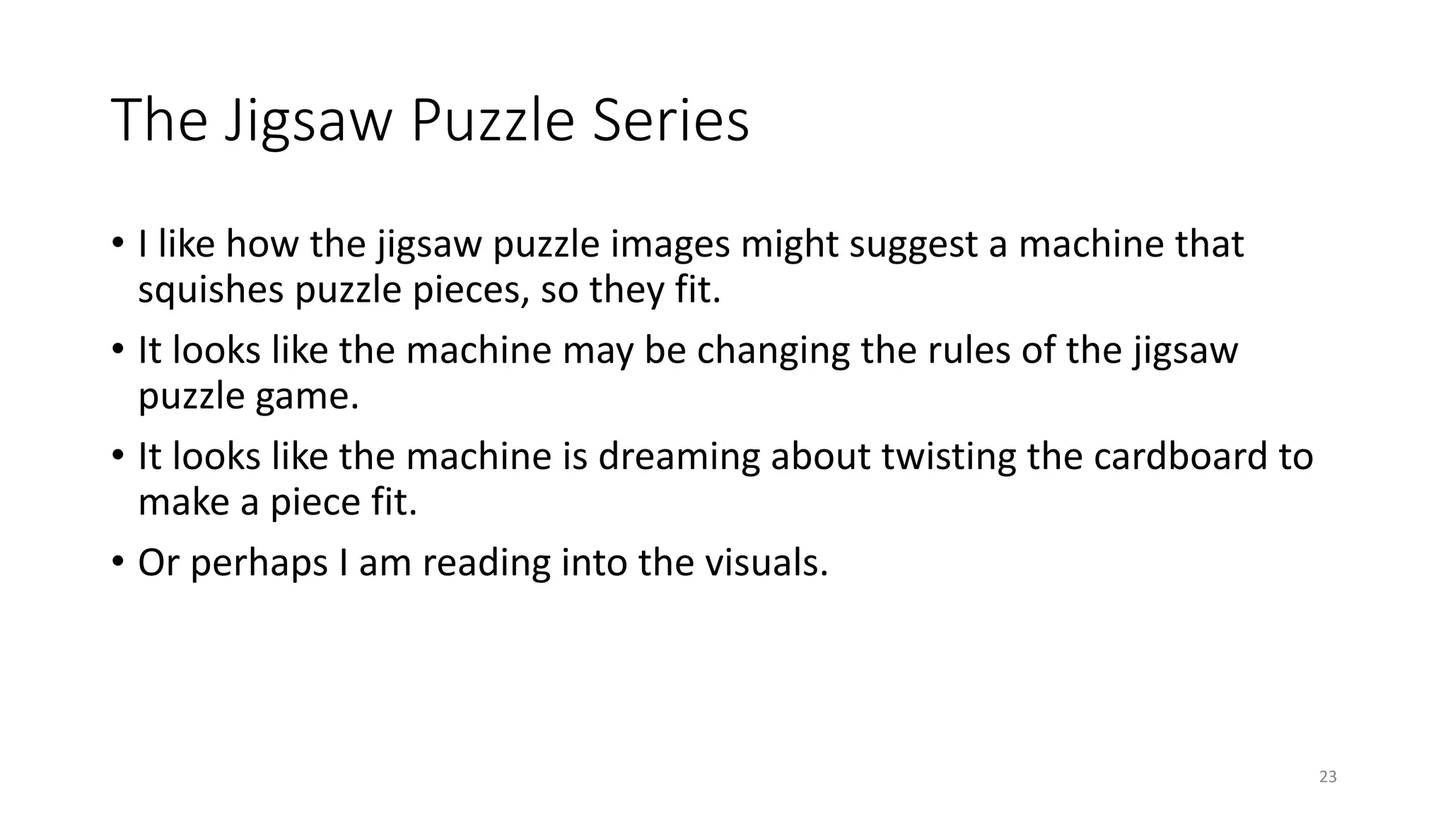 The Jigsaw Puzzle Series
• I like how the jigsaw puzzle images might suggest a machine that
squishes puzzle pieces, so they fit.
• It looks like the machine may be changing the rules of the jigsaw
puzzle game.
• It looks like the machine is dreaming about twisting the cardboard to
make a piece fit.
• Or perhaps I am reading into the visuals.
23
 