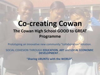Co-creating Cowan
     The Cowan High School GOOD to GREAT
                 Programme
 Prototyping an innovative new community “collaboration” solution.
SOCIAL COHESION THROUGH EDUCATION, ART and LOCAL ECONOMIC
                     DEVELOPMENT…
               “Sharing UBUNTU with the WORLD”.
 