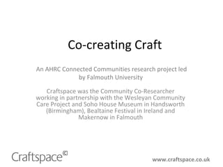 Co-creating Craft
Craftspace was the Community Co-Researcher
working in partnership with the Wesleyan Community
Care Project and Soho House Museum in Handsworth
(Birmingham), Bealtaine Festival in Ireland and
Makernow in Falmouth
www.craftspace.co.uk
An AHRC Connected Communities research project led
by Falmouth University
 