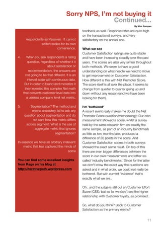 Sorry NPS, I’m not buying it
                                                      Continued...
                                                                                        By Wim Rampen

                                                  feedback as well. Response rates are quite high
                                                  on the transactional surveys, and very
       respondents as Passives. It cannot         satisfactory on the annual one.
                 switch scales for its own
                            convenience.          What we see
                                                  Customer Satisfaction ratings are quite stable
4.      When you ask respondents a rating         and have been increasing steadily over the past
        question, regardless of whether it it     years. The scores are also very similar throughout
                        about satisfaction or     both methods. We seem to have a good
         recommendation, the answers are          understanding on what needle we need to move
       not going to be that different. It is an   to get improvement on Customer Satisfaction.
        interval scale with continuous data.      How different is this with Net Promoter Score.
      But in order to brand and monetize it       The score itself is all over the place. It seems to
      they invented this complex Net math         change from quarter to quarter going up and
     that converts customer level data into       down without any reason (and we have been
       a useless company level net metric.        looking for them).

5.       Segmentation? The method and             I'm 'bothered'
          metric absolutely fail to ask any       A recent event really makes me doubt the Net
     question about segmentation and do           Promoter Score question/methodology: Our own
           not care how this metric differs       measurement showed a score, whilst a survey
      across segment. What is the use of          held by the same research ﬁrm on exactly the
            aggregate metric that ignores         same sample, as part of an industry benchmark
                          segmentation?           as little as two months later, produced a
                                                  difference of 20 points in the score. And
In essence we have an arbitrary irrelevant        Customer Satisfaction scores in both surveys
    metric that has captured the minds of         showed the exact same result. On top of this
                                     some         there are even bigger differences between the
                                                  score in our own measurements and other so-
You can ﬁnd some excellent insights               called 'industry benchmarks'. Since for the latter
from Rags on his blog at                          we don't know the exact way the questions are
http://iterativepath.wordpress.com                asked and in what order, we could not really be
                                                  bothered. But with current 'evidence' that's
                                                  exactly what we are..

                                                  Oh.. and the judge is still out on Customer Effort
                                                  Score (CES), but so far we don't see the higher
                                                  relationship with Customer loyalty, as promised..

                                                  So, what do you think? Back to Customer
                                                  Satisfaction as the primary metric?


                                                                                                  11
 