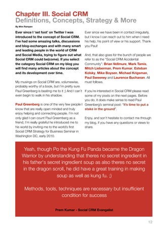 Chapter III. Social CRM
Definitions, Concepts, Strategy & More
By Wim Rampen

Ever since I ‘set foot’ on Twitter I was         Ever since we have been in contact irregularly,
introduced to the concept of Social CRM.         but I know I can reach out to him when I need
I’ve had some amazing talks, discussions         his help, his point of view or his support. Thank
and blog-exchanges and with many smart           you Paul!
and leading people in the world of CRM
and Social Media, trying to ﬁgure out what       And, that also goes for the bunch of people we
Social CRM could be(come). If you select         refer to as the “Social CRM Accidental
the category Social CRM on my blog you           Community”: Brian Vellmure, Mark Tamis,
will ﬁnd many articles about the concept         Mitch Lieberman, Prem Kumar, Esteban
and its development over time.                   Kolsky, Mike Boysen, Michael Krigsman,
                                                 Paul Sweeney and Laurence Buchanan. All
My musings on Social CRM are, volumewise,        must follows.
probably worthy of a book, but I’m pretty sure
Paul Greenberg is beating me to it ;) And I can’t If you’re interested in Social CRM please read
even begin to walk in his shadow.                 some of my posts on the next pages. Before
                                                  you do, it does make sense to read Paul
Paul Greenberg is one of the very few people I Greenberg’s seminal post: “It’s time to put a
know that are really open minded and truly        stake in the ground”.
enjoy helping and connecting people. I’m not
only glad I can count Paul Greemberg as a         Enjoy, and son’t hesitate to contact me through
friend, I’m really grateful he introduced me to   my blog, if you have any questions or views to
his world by inviting me to the world’s ﬁrst      share.
Social CRM Strategy for Business Seminar in
Washington DC, early 2010.



     Yeah, though Po the Kung Fu Panda became the Dragon
    Warrior by understanding that theres no secret ingredient in
    his father's secret ingredient soup as also theres no secret
    in the dragon scroll, he did have a great training in making
                     soup as well as kung fu. ;)

      Methods, tools, techniques are necessary but insufﬁcient
                        condition for success

                            Prem Kumar - Social CRM Evangalist


                                                                                                12
 
