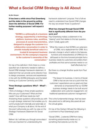 What a Social CRM Strategy is All About
By Wim Rampen

It has been a while since Paul Greenberg            framework-statement I propose. First of all we
put the stake in the ground by writing              need to understand how Social CRM changes
down the deﬁnition of Social CRM. For               the way we answer those 3 questions?
further reading purposes I will repeat it
here:                                               What has changed through Social CRM
                                                    that is signiﬁcantly diﬀerent from the pre-
          “SCRM is a philosophy & a business        scrm era?
          strategy, supported by a technology       Paul Greenberg makes a statement in his
           platform, business rules, workﬂow,       “staking”-post that relates to this last question,
           processes & social characteristics,      which I totally agree with:
        designed to engage the customer in a
        collaborative conversation in order to “What this means is that SCRM is an extension
         provide mutually beneﬁcial value in a            of CRM, not a replacement for CRM. Its a
                trusted & transparent business dramatic change in what it adds to the features,
   environment. It’s the company’s response           functions and characteristics of CRM but it is
           to the customer’s ownership of the still based on the time honored principle that a
                                   conversation.” business needs its customers and prefers them
                                                   proﬁtable and that same business needs to run
On top of the deﬁnition I think there is a more                                itself effectively too.”
speciﬁed set of elements needed to deﬁne a
Social CRM strategic framework statement. A       But there is a change! Another quote from Paul
statement that can provide some direction how Greenberg:
to design processes, services and experiences
in line with the SCRM philosophy and the latest         “The lesson for business, in terms of Social
thinking on Customer Centricity and CRM.                 CRM is that we are now at a point that the
                                                    customers’ expectations are so great and their
Three Strategic questions: Who? - What? -                  demands so empowered that our SCRM
How?                                                     business strategy needs to be built around
I think of strategy in three simple questions:       collaboration and customer engagement, not
Who are your Customers? What are their             traditional operational customer management.”
needs? How will those needs be met?
Answering these questions will provide you with This is the fundamental change, that has been
a rough strategic statement that enables you to discussed and is still being discussed all over
communicate both internally and externally on     the (virtual) globe.
what your Company is all about. At the end of
this post I will provide you with my view on the On top of this Graham Hill said the following in
Strategic Framework Statement for Social          a comment to Paul Greenberg’s post:
CRM.
                                                  “Social CRM [...] extends CRM from being
Before I do I will take you through some steps I something predominantly inside-out, to
think are important for understanding the         something that extends out into the

                                                                                                    13
 