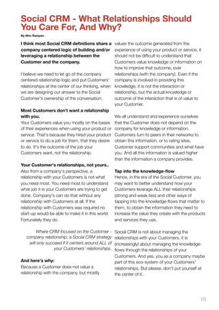 Social CRM - What Relationships Should
You Care For, And Why?
By Wim Rampen

I think most Social CRM deﬁnitions share a        values the outcome generated from the
company centered logic of building and/or         experience of using your product or service, it
leveraging a relationship between the             should not be difﬁcult to understand that
Customer and the company.                         Customers value knowledge or information on
                                                  how to improve that outcome, over
I believe we need to let go of the company        relationships (with the company). Even if the
centered relationship logic and put Customers' company is involved in providing this
relationships at the center of our thinking, when knowledge, it is not the interaction or
we are designing our answer to the Social         relationship, but the actual knowledge or
Customer's ownership of the conversation.         outcome of the interaction that is of value to
                                                  your Customer.
Most Customers don't want a relationship
with you.                                         We all understand and experience ourselves
Your Customers value you mostly on the bases that the Customer does not depend on the
of their experiences when using your product or company for knowledge or information.
service. That's because they hired your product Customers turn to peers in their networks to
or service to do a job for them, that they desire obtain this information, or to rating sites,
to do. It's the outcome of the job your           Customer support communities and what have
Customers want, not the relationship.             you. And all this information is valued higher
                                                  than the information a company provides.
Your Customer's relationships, not yours..
Also from a company's perspective, a              Tap into the knowledge-ﬂow
relationship with your Customers is not what      Hence, in the era of the Social Customer, you
you need most. You need most to understand may want to better understand how your
what job it is your Customers are trying to get   Customers leverage ALL their relationships
done. Company's can do that without any           (strong and weak ties) and other ways of
relationship with Customers at all. If the        tapping into the knowledge-ﬂows that matter to
relationship with Customers was required no       them, to obtain the information they need to
start-up would be able to make it in this world. increase the value they create with the products
Fortunately they do.                              and services they use.

        Where CRM focused on the Customer -         Social CRM is not about managing the
   company relationship, a Social CRM strategy      relationships with your Customers, it is
    will only succeed if it centers around ALL of   (increasingly) about managing the knowledge-
                  your Customers' relationships.    ﬂows through the relationships of your
                                                    Customers. And yes, you as a company maybe
And here's why:                                     part of this eco-system of your Customers'
Because a Customer does not value a                 relationships. But please, don't put yourself at
relationship with the company, but mostly           the center of it..




                                                                                                 15
 