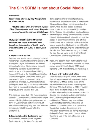 The S in SCRM is not about Social Media
By Wim Rampen

Today I read a tweet by Ray Wang where             demographics and/or lines of proﬁtability,
he states that he                                  lifetime value and share of wallet. If there is one
                                                   thing we (should) learn from emergent on-line
 "doubts Social CRM (SCRM) will replace            communities it is that people join these
CRM. They augment each other. S is just a          communities to perform a certain job (to-be-
  new but powerful channel. What do you            done). This can be a social job, functional job or
                                 think?"           emotional jobs, mostly formed around a shared
                                                   interest. It is these jobs & interest that bond the
I fully agree that Social CRM will not             people in a community. On-line (and off-line)
replace CRM. I have a diﬀerent view                communities are in fact the Customer's natural
though on the meaning of the S. Here's             way of segmenting. I believe it is not difﬁcult to
what I think the S in SCRM is about, and           understand that capturing the understanding of
why:                                               the jobs your Customers are trying to do and
                                                   the way they are trying to do it, is the Social
1. From 1-2-1 to M-2-M                             CRM way of Customer segmentation.
I wrote a post almost two months ago on what
relationships you should care for in Social CRM.   Again, this doesn't mean that traditional ways
In this post I argue that I believe we need to     of segmenting have become obsolete. For me it
completely let go of this company centered         comes second though. Social CRM is not
relationship logic and put Customers’              replacing CRM, it is extending, or improving, it.
relationships at the center of our thinking.
Hence, in the era of the Social Customer, after3. A new entry in the front-oﬃce
understanding your Customers’ needs, you       The third reason why the S in SCRM is more
may want to better understand how your         than adding a channel is the new entry to the
Customers leverage ALL their relationships     front-ofﬁce. CRM has a clear focus on the
(strong and weak ties) to obtain the information
                                               traditional front-ofﬁce: Sales, Marketing and
they need to increase the value they get from  Services. With the S added to CRM innovation
the products and services they use.            made it into the front-ofﬁce, in my humble
                                               opinion. More and more we see companies co-
This does not mean that 1-to-1 conversations   develop new products and services together
between Customer and company are no longer with Customers (and partners) in close
relevant. Nothing is less true, yet we need to collaboration. This can vary from inviting
think of Customers as part of networks, of     Customers to present new ideas to a full
which we the company may be a part. And the process of co-development. It is clear to me
company is not at the center of it: the        though that product development and
Customer is.                                   innovation departments are having meaningful
                                               dialog with Customers, which, to me, allows
2. Segmentation the Customer's way             them for a seat in the front-ofﬁce row of a
In traditional CRM companies segment           Company.
Customers along the lines of socio- and



                                                                                                   16
 
