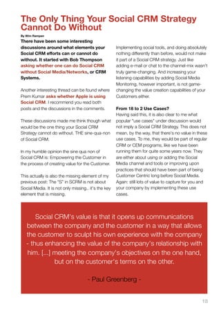 The Only Thing Your Social CRM Strategy
Cannot Do Without
By Wim Rampen
There have been some interesting
discussions around what elements your                 Implementing social tools, and doing absolutely
Social CRM eﬀorts can or cannot do                    nothing differently than before, would not make
without. It started with Bob Thompson                 it part of a Social CRM strategy. Just like
asking whether one can do Social CRM                  adding e-mail or chat to the channel-mix wasn't
without Social Media/Networks, or CRM                 truly game-changing. And increasing your
Systems.                                              listening capabilities by adding Social Media
                                                      Monitoring, however important, is not game-
Another interesting thread can be found where         changing the value creation capabilities of your
Prem Kumar asks whether Apple is using                Customers either.
Social CRM. I recommend you read both
posts and the discussions in the comments.            From 18 to 2 Use Cases?
                                                      Having said this, it is also clear to me what
These discussions made me think though what           popular "use cases" under discussion would
would be the one thing your Social CRM                not imply a Social CRM Strategy. This does not
Strategy cannot do without. THE sine-qua-non          mean, by the way, that there's no value in these
of Social CRM.                                        use cases. To me, they would be part of regular
                                                      CRM or CEM programs, like we have been
In my humble opinion the sine qua non of              running them for quite some years now. They
Social CRM is: Empowering the Customer in             are either about using or adding the Social
the process of creating value for the Customer.       Media channel and tools or improving upon
                                                      practices that should have been part of being
This actually is also the missing element of my       Customer Centric long before Social Media.
previous post: The “S” in SCRM is not about           Again: still lots of value to capture for you and
Social Media. It is not only missing.. it's the key   your company by implementing these use
element that is missing.                              cases.




       Social CRM's value is that it opens up communications
   between the company and the customer in a way that allows
   the customer to sculpt his own experience with the company
   - thus enhancing the value of the company's relationship with
   him. [...] meeting the company's objectives on the one hand,
              but on the customer's terms on the other.

                                     - Paul Greenberg -


                                                                                                    18
 