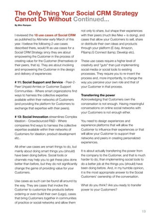 The Only Thing Your Social CRM Strategy
Cannot Do Without Continued...
By Wim Rampen

                                                   not only to share, but shape their experiences
I reviewed the 18 use cases of Social CRM          with their peers (much like Nike + is doing), and
as published by Altimeter early March of this      cases that allow your Customers to sell, share
year. I believe the following 2 use-cases          or distribute their own ideas and products
described there, would ﬁt as use cases for a       through your platform (E-bay, Amazon,
Social CRM Strategy sincy they are about           P&amp;G Connect &amp; Develop etc).
empowering the Customer in the process of
creating value for the Customer (themselves or     These use cases require a higher level of
their peers, that is). They are about involving    creativity and "guts" than just implementing
and empowering the Customer in the design          social media or social tools to existing
and delivery of experiences:                       processes. They require you to re-invent the
                                                   process and, more importantly, to change the
# 11: Social Support and Service - Peer-2-         way you perceive your own role and that of
Peer Unpaid Armies or Customer Support             your Customer in that process.
Communities - Where smart organizations ﬁnd
ways to harness the collective expertise           Transferring the power
available within their networks of Customers       Acknowledging that Customers own the
(and providing the platform for Customers to       conversation is not enough. Having meaningful
exchange that expertise with their peers).         conversations on online social networks with
                                                   your Customers is not enough either.
# 13: Social Innovation streamlines Complex
Ideation - Crowdsourced R&D - Where                You need to design experiences and
companies ﬁnd ways to harness the collective       experience platforms that will allow the
expertise available within their networks of       Customer to inﬂuence their experiences or that
Customers for ideation, product development        will allow your Customer to support their
etc..                                              networks and peers in creating personalized
                                                   experiences.
All other use cases are smart things to do, but
mainly about doing smart things you (should)       It is about actually transferring the power from
have been doing before. Social tools or            the company to the Customer, and that is much
channels may help you to get these jobs done       harder to do, than implementing social tools to
better than before, but they do not signiﬁcantly   do a better job at the things you (should) have
change the game of providing value for your        been doing before. And, in my humble opinion,
Customers.                                         it is the most appropriate answer to the Social
                                                   Customers' ownership of the conversation.
Use cases as such can be found all around by
the way. They are cases that involve the           What do you think? Are you ready to transfer
Customer to customize the products before          power to your Customers?
ordering or even build their own (Lego), cases
that bring Customers together in communities
of practice or social networks and allow them

                                                                                                  19
 