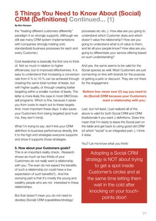 5 Things You Need to Know About (Social)
CRM (Definitions) Continued... (1)
By Wim Rampen

the "treating different customers differently"       processes etc etc..). How else are you going to
paradigm it so strongly supports. (Although we       understand which Customer does and which
still see many CRM system implementations            doesn't value the relationship? How are you
with companies strongly holding onto                 going to understand what is of value to them,
standardized business processes for each and         and let all your people know? How else are you
every Customer.)                                     going to differentiate your service offering based
                                                     on such understanding?
Cost-leadership is basically the ﬁrst one to think
of. Not so much in relation to higher                And yes, the same seems to be valid for the
efﬁciencies, but to improved effectiveness. It is    Social species as well. Most Customers are just
easy to understand that increasing a conversion      connecting on-line with brands for the purpose
rate from 5 % to 10 % can be achieved through        of getting a perk or discount. They are not there
creating the same total number of leads, but         for the engagement.
with higher quality, or through creating better
targeting within a smaller number of leads. The      Bottom line: never ever (!!) say you need to
latter is more likely the case in most DM/Cross-      do (Social) CRM because your Customers
sell programs. Which is ﬁne, because it saves                      want a relationship with you..
you from costs to reach out to these targets.
And, most important these days: it also saves        Last, but not least, I just realized all of the
your Customers from being targeted (and trust        above is valid for both Social CRM and CRM
me, they don't mind).                                (tradizionale if you want ;) deﬁnitions. Does this
                                                     mean that I'm ready to leave the Social part on
What I'm trying to say: don't link your CRM          the table and get back to using good old CRM
deﬁnition to business performance directly, link     (of which "social" is an integrated part..). I think
it to the high end strategies everyone supports      it does.
and show it supports those strategies.
                                                     You? Let me know what you think!
5. How about your Customers goals?
This is an important reality check.. Research              Adopting a Social CRM
shows as much as two thirds of your
Customers do not really want a relationship             strategy is NOT about trying
with you. The even do not expect the beneﬁts                 to get a spot inside
of such a relationship (or could have a low
expectation of such beneﬁts?).. And the
                                                          Customer’s circles and at
worrying part is that it's mostly the young and          the same time letting them
wealthy people who are not  interested in these
relationships.
                                                            wait in the cold after
                                                          knocking on your touch-
But that doesn't mean you do not need to
develop (Social) CRM (capabilities/strategy/
                                                                 points door!


                                                                                                       21
 