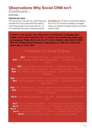 Observations Why Social CRM Isn’t
Continued...
By Wim Rampen

Catching the wave
The root cause, if you ask me, is that many just   the doldrums, if it hasn’t arrived there already.
consider this to be a wave that they need to       And if you do not have a strategy to navigate
catch long enough to jump the next one.. To        those, you should not expect to get out of there
me it looks like this wave is heading towards      anytime soon!


  If there is one person who inﬂuenced my thinking it is Graham Hill. I
  highly recommend following him on Twitter and reading his posts over
  at Customer Think. Below are the 15 trends Graham described in 2009
  that are driving Social Business. That post is as valid as it was three
  years ago. A must read.

                   A Manifesto for Social Business
             No1. From Individual Customers… to Networks of Customers
     No2. From Customer Needs, Wants & Expectations… to Customer Jobs-to-be-
                                       Done
         No3. From Company Value-in-Exchange… to Customer Value-in-Use
   No4. From Delivering Value to Customers... to Co-Creating Value with Customers In
   No5. From Marketing, Sales & Service Touchpoints… to the End-to-End Customer
                                      Experience
  No6. From One-Size-Fits-All Products… to a Long-Tail of Mass-Customised Solutions
   No7. From Competing on Products, Price or Service… to Competing over Multi-
                                   sided Platforms
  No8. From Company Push… to Sensing and Responding in Real-Time to Customers
   No9. From Technology, Processes & Culture… to Complementary Capabilities and
                                Micro-Foundations
   No10. From Made by Companies for Customers... to Made By Customers for Each
                                     Other

   No11. From On-premise Applications… to On-demand Solutions from the Cloud
   No12. From Stand-alone Companies… to an Ecosystem of Networked Partners
  No13. From Hierarchical Command & Control… to Collaborative Hybrid Organisations
    No14. From Customer Strategy… to a Portfolio of Emergent Customer Options
         No15. From Customer Lifetime Value… to Customer Network Value




                                                                                                 23
 