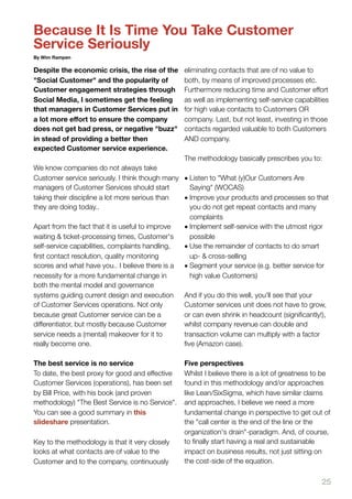 Because It Is Time You Take Customer
Service Seriously
By Wim Rampen

Despite the economic crisis, the rise of the     eliminating contacts that are of no value to
"Social Customer" and the popularity of          both, by means of improved processes etc.
Customer engagement strategies through           Furthermore reducing time and Customer effort
Social Media, I sometimes get the feeling        as well as implementing self-service capabilities
that managers in Customer Services put in        for high value contacts to Customers OR
a lot more eﬀort to ensure the company           company. Last, but not least, investing in those
does not get bad press, or negative "buzz"       contacts regarded valuable to both Customers
in stead of providing a better then              AND company.
expected Customer service experience.
                                                 The methodology basically prescribes you to:
We know companies do not always take
Customer service seriously. I think though many • Listen to "What (y)Our Customers Are
managers of Customer Services should start         Saying" (WOCAS)
taking their discipline a lot more serious than  • Improve your products and processes so that
they are doing today..                             you do not get repeat contacts and many
                                                   complaints
Apart from the fact that it is useful to improve • Implement self-service with the utmost rigor
waiting & ticket-processing times, Customer's      possible
self-service capabilities, complaints handling,  • Use the remainder of contacts to do smart
ﬁrst contact resolution, quality monitoring        up- & cross-selling
scores and what have you.. I believe there is a • Segment your service (e.g. better service for
necessity for a more fundamental change in         high value Customers)
both the mental model and governance
systems guiding current design and execution     And if you do this well, you'll see that your
of Customer Services operations. Not only        Customer services unit does not have to grow,
because great Customer service can be a          or can even shrink in headcount (signiﬁcantly!),
differentiator, but mostly because Customer      whilst company revenue can double and
service needs a (mental) makeover for it to      transaction volume can multiply with a factor
really become one.                               ﬁve (Amazon case).

The best service is no service                   Five perspectives
To date, the best proxy for good and effective   Whilst I believe there is a lot of greatness to be
Customer Services (operations), has been set     found in this methodology and/or approaches
by Bill Price, with his book (and proven         like Lean/SixSigma, which have similar claims
methodology) "The Best Service is no Service".   and approaches, I believe we need a more
You can see a good summary in this               fundamental change in perspective to get out of
slideshare presentation.                         the "call center is the end of the line or the
                                                 organization's drain"-paradigm. And, of course,
Key to the methodology is that it very closely   to ﬁnally start having a real and sustainable
looks at what contacts are of value to the       impact on business results, not just sitting on
Customer and to the company, continuously        the cost-side of the equation.

                                                                                                25
 