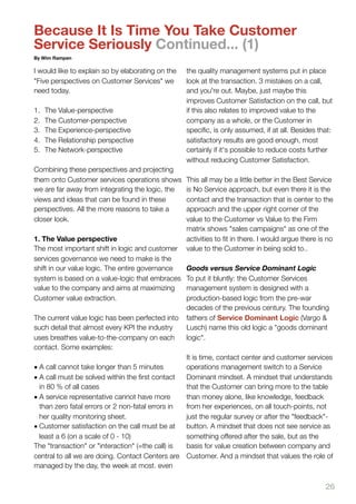 Because It Is Time You Take Customer
Service Seriously Continued... (1)
By Wim Rampen

I would like to explain so by elaborating on the   the quality management systems put in place
"Five perspectives on Customer Services" we        look at the transaction. 3 mistakes on a call,
need today.                                        and you're out. Maybe, just maybe this
                                                   improves Customer Satisfaction on the call, but
1.   The Value-perspective                         if this also relates to improved value to the
2.   The Customer-perspective                      company as a whole, or the Customer in
3.   The Experience-perspective                    speciﬁc, is only assumed, if at all. Besides that:
4.   The Relationship perspective                  satisfactory results are good enough, most
5.   The Network-perspective                       certainly if it's possible to reduce costs further
                                                   without reducing Customer Satisfaction.
Combining these perspectives and projecting
them onto Customer services operations shows       This all may be a little better in the Best Service
we are far away from integrating the logic, the    is No Service approach, but even there it is the
views and ideas that can be found in these         contact and the transaction that is center to the
perspectives. All the more reasons to take a       approach and the upper right corner of the
closer look.                                       value to the Customer vs Value to the Firm
                                                   matrix shows "sales campaigns" as one of the
1. The Value perspective                           activities to ﬁt in there. I would argue there is no
The most important shift in logic and customer     value to the Customer in being sold to..
services governance we need to make is the
shift in our value logic. The entire governance    Goods versus Service Dominant Logic
system is based on a value-logic that embraces     To put it bluntly: the Customer Services
value to the company and aims at maximizing        management system is designed with a
Customer value extraction.                         production-based logic from the pre-war
                                                   decades of the previous century. The founding
The current value logic has been perfected into    fathers of Service Dominant Logic (Vargo &
such detail that almost every KPI the industry     Lusch) name this old logic a "goods dominant
uses breathes value-to-the-company on each         logic".
contact. Some examples:
                                                  It is time, contact center and customer services
• A call cannot take longer than 5 minutes        operations management switch to a Service
• A call must be solved within the ﬁrst contact   Dominant mindset. A mindset that understands
  in 80 % of all cases                            that the Customer can bring more to the table
• A service representative cannot have more       than money alone, like knowledge, feedback
  than zero fatal errors or 2 non-fatal errors in from her experiences, on all touch-points, not
  her quality monitoring sheet.                   just the regular survey or after the "feedback"-
• Customer satisfaction on the call must be at    button. A mindset that does not see service as
  least a 6 (on a scale of 0 - 10)                something offered after the sale, but as the
The "transaction" or "interaction" (=the call) is basis for value creation between company and
central to all we are doing. Contact Centers are Customer. And a mindset that values the role of
managed by the day, the week at most. even

                                                                                                    26
 