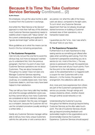 Because It Is Time You Take Customer
Service Seriously Continued... (2)
By Wim Rampen

the employee, not just the value he/she is able      any period, nor what the calls of the heavy
to extract from the Customer in exchange.            users are about, compared to the light users.
                                                     To cut it short: any Customer Services
And whilst the "Best Service is No Service"          department that has not already should get
approach is more than half way of this direction, started tomorrow on building a Customer
most Customer Services (operations) needs to centered view of their operations, not a
redeﬁne what it means with "Value Center", for transaction based view.
the current understanding and application has
"goods-dominant-logic" written all over it.          I guarantee you the "a-ha.. now I see what's
                                                     the issue" look on your face.
More guidelines as to what this means can be
found in the four remaining perspectives.            3. The Experience Perspective
                                                     Furthermore it is of vast importance to stop
2. The Customer Perspective                          seeing service as something just offered after
I did not only not put this one ﬁrst to avoid the    sales when something went wrong. From the
obvious trap, but more so because I wanted           Customer's perspective everything you do is
you to understand ﬁrst, from the previous            service (or not, most of the time ;). The way
paragraph, that from my point of view most           service is perceived is through the experiences
Customer Services operations are not about           Customer have over all your touch-points. From
Customers. They are about transactions.              the ﬁne-print to the mail-delivery company
Throughout my career I have not seen one             used, to the advertisements in a magazine (with
Manager Customer Services reporting                  a coupon for new Customers with a nice
Customers, not transactions. Not one of them         discount..), to the invoice, the payment
could say, on a weekly bases even, how many arrangement, the collections calls etc etc..
Customers dialed in, and how many have been
helped to their satisfaction.                        And, more and more experiences from others
                                                     are part of the Customer's perspective of the
They can tell you how many calls they handled, service you provide, through ratings and
and what the average satisfaction score was,         reviews shared by others, whether shared
but they cannot tell you how many Customers through (online) social networks or not.
are considered at risk for retention, because
they had a complaint. But this was not logged        Understanding the Customer's journey
as a complaint, because the Customer did not throughout her lifetime should go beyond listing
use the complaint procedure (usually sending in Customer Services as the after sales touch-
a written letter.. )                                 point. The role of Customer Services should
                                                     also go beyond providing feedback and
Hardly any Customer Services manager will be (actionable) insights to the organizations as to
able to tell you how many unique Customers           (incrementally) improve the Customer
call into the call center or visit a service site in Experience. Customer Services should expand




                                                                                                 27
 