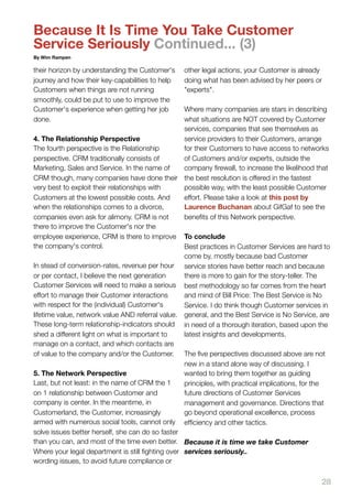 Because It Is Time You Take Customer
Service Seriously Continued... (3)
By Wim Rampen

their horizon by understanding the Customer's    other legal actions, your Customer is already
journey and how their key-capabilities to help   doing what has been advised by her peers or
Customers when things are not running            "experts".
smoothly, could be put to use to improve the
Customer's experience when getting her job        Where many companies are stars in describing
done.                                             what situations are NOT covered by Customer
                                                  services, companies that see themselves as
4. The Relationship Perspective                   service providers to their Customers, arrange
The fourth perspective is the Relationship        for their Customers to have access to networks
perspective. CRM traditionally consists of        of Customers and/or experts, outside the
Marketing, Sales and Service. In the name of      company ﬁrewall, to increase the likelihood that
CRM though, many companies have done their the best resolution is offered in the fastest
very best to exploit their relationships with     possible way, with the least possible Customer
Customers at the lowest possible costs. And       effort. Please take a look at this post by
when the relationships comes to a divorce,        Laurence Buchanan about GifGaf to see the
companies even ask for alimony. CRM is not        beneﬁts of this Network perspective.
there to improve the Customer's nor the
employee experience, CRM is there to improve To conclude
the company's control.                            Best practices in Customer Services are hard to
                                                  come by, mostly because bad Customer
In stead of conversion-rates, revenue per hour service stories have better reach and because
or per contact, I believe the next generation     there is more to gain for the story-teller. The
Customer Services will need to make a serious best methodology so far comes from the heart
effort to manage their Customer interactions      and mind of Bill Price: The Best Service is No
with respect for the (individual) Customer's      Service. I do think though Customer services in
lifetime value, network value AND referral value. general, and the Best Service is No Service, are
These long-term relationship-indicators should in need of a thorough iteration, based upon the
shed a different light on what is important to    latest insights and developments.
manage on a contact, and which contacts are
of value to the company and/or the Customer. The ﬁve perspectives discussed above are not
                                                  new in a stand alone way of discussing. I
5. The Network Perspective                        wanted to bring them together as guiding
Last, but not least: in the name of CRM the 1     principles, with practical implications, for the
on 1 relationship between Customer and            future directions of Customer Services
company is center. In the meantime, in            management and governance. Directions that
Customerland, the Customer, increasingly          go beyond operational excellence, process
armed with numerous social tools, cannot only efﬁciency and other tactics.
solve issues better herself, she can do so faster
than you can, and most of the time even better. Because it is time we take Customer
Where your legal department is still ﬁghting over services seriously..
wording issues, to avoid future compliance or

                                                                                               28
 