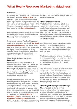 What Really Replaces Marketing (Madness)
By Wim Rampen

If there ever was a reason for me to write about    framework that just made all pieces I had in my
the future of marketing it was in 2009. The         mind come together.
theme though is as alive today as it was then.
Some argue little has changed, others state the      Three Concepts Combined
new era has already arrived. And there is Nilofer    The bottom line in my thinking is that, since
Merchant who suggests Marketing is Dead and          Value is dominantly created in-use and is a
then comes up with 5 ways to replace it.             result of co-creation between company and
                                                     Customer, marketing strategies should shift
All in itself these ﬁve ways are things I can relate their focus from creating momentum for value
to, but they don't make it as replacements for       exchange (the sale) to creating momentum for
Marketing, in my humble opinion.                     interactions that support Customers in creating
                                                     value for themselves.
I recommend you read Ron Shevlin's post, a
response to Merchant's post, titled: The Death And since value is something that can only be
of Marketing (Madness). The subtitle of his          deﬁned by its beneﬁciary we need to
blog (A (Mostly) Humorous Look at Marketing in understand what outcomes Customers desire
the Age of Social Media) says it all. A very         when they hire a company's resources to get
welcome critical and lighthearted voice in this      their jobs done.
age of Marketing deadly replacements.
                                                     The Customer's journey towards that outcome
What Really Replaces Marketing                       is where opportunity for marketing lies to design
(Madness)                                            service that support Customers, employees
Here's my take on What Really Replaces               and partners to co-create more (or better?)
Marketing (Madness). I will do so following the      value together.
story line of my recent Guest Lecture for the
Marketing faculty, headed by Peter Verhoef, of That may sound a bit posh (or a little more than
the University of Groningen (The Netherlands).       a bit), but the combination of the three
The guest lecture was titled: Marketing              concepts (Service Dominant Logic, Customer
Leadership in age of Service.                        Jobs-to-be-Done, Service Design) has been a
                                                     powerful one for me. Not only to explain the
I largely agree with Nilofer Merchant that           outside world, but also to drive innovation in
Marketing needs to change its act. I have had        Marketing in my current role.
that feeling for a long time, before 2009, when
working in Customer Services, seeing the             Three Ways Marketing Needs to Change
debris of (direct) marketing campaigns, failed       Marketing needs to change in three
brand promises and what have you. Early 2009 fundamental ways. First marketeers need to
I started reading into the works of Steve Vargo understand that they need to let go of a
and Robert Lusch named A Service                     (communication) campaign driven methodology.
Dominant Logic and I was introduced to the           Marketeers need to turn into Service Designers
Customer-Jobs-to-be-Done innovation                  that are capable of designing end-to-end
framework. Both combined provided a thinking experiences. And they need not only design,

                                                                                                   29
 