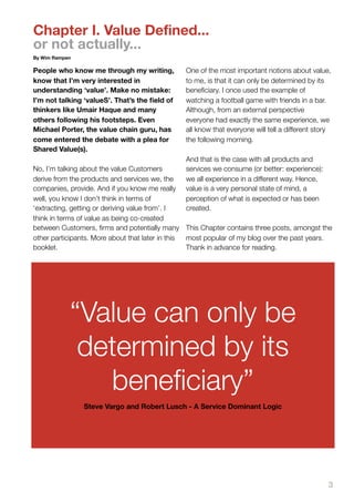 Chapter I. Value Defined...
or not actually...
By Wim Rampen

People who know me through my writing,          One of the most important notions about value,
know that I’m very interested in                to me, is that it can only be determined by its
understanding ‘value’. Make no mistake:         beneﬁciary. I once used the example of
I’m not talking ‘valueS’. That’s the ﬁeld of    watching a football game with friends in a bar.
thinkers like Umair Haque and many              Although, from an external perspective
others following his footsteps. Even            everyone had exactly the same experience, we
Michael Porter, the value chain guru, has       all know that everyone will tell a different story
come entered the debate with a plea for         the following morning.
Shared Value(s).
                                                And that is the case with all products and
No, I’m talking about the value Customers       services we consume (or better: experience):
derive from the products and services we, the   we all experience in a different way. Hence,
companies, provide. And if you know me really   value is a very personal state of mind, a
well, you know I don’t think in terms of        perception of what is expected or has been
‘extracting, getting or deriving value from’. I created.
think in terms of value as being co-created
between Customers, ﬁrms and potentially many This Chapter contains three posts, amongst the
other participants. More about that later in this most popular of my blog over the past years.
booklet.                                          Thank in advance for reading.




            “Value can only be
             determined by its
               beneficiary”
                Steve Vargo and Robert Lusch - A Service Dominant Logic




                                                                                                 3
 