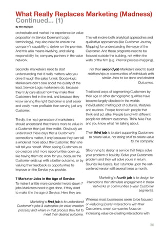 What Really Replaces Marketing (Madness)
Continued... (1)
By Wim Rampen

orchestrate and market the experience (or value
proposition in Service Dominant Logic               This will involve both analytical approaches and
terminology), they also need to ensure the          qualitative approaches (like Customer Journey
company's capability to deliver on the promise.     Mapping) for understanding the voice of the
And this also means involving, and taking           Customer. And these programs need to be
responsibility for, company partners in the value   focused outside the building, not within the
network.                                            walls of the ﬁrm (e.g. internal process mapping).

Secondly, marketeers need to start                    For their second job Marketers need to build
understanding that it really matters who you         relationships in communities of individuals with
drive through the sales funnel. Goods-logic                     similar Jobs-to-be-done and desired
Marketeers don't care about the quality of the                                           Outcomes.
lead, Service-Logic marketeers do, because
they truly care about how they make their         Traditional ways of segmenting Customers by
Customers feel in the end, and because they       their age or other demographic qualities have
know serving the right Customer is a lot easier   become largely obsolete in the worlds
and vastly more proﬁtable than serving just any   individualistic melting pot of cultures, lifestyles
Customer.                                         and routines. People bond with people that
                                                  think and act alike. People bond with different
Thirdly, the next generation of marketeers        people for different outcomes. Think Nike Plus
should understand that there's more to value in and you know what I'm talking about.
a Customer than just their wallet. Obviously we
understand these days that a Customer's           Their third job is to start supporting Customers
connections matter, if only because they can tell    to create value, not doing stuff to create value
a whole lot more about the Customer, than she                                        to the company.
will tell you herself. When seeing Customers as
co-creators a lot more opportunities open up,     Stop trying to design a service that helps solve
like having them do work for you, because the your problem of liquidity. Solve your Customers
Customer ends up with a better outcome, or by problem and they will solve yours in return.
valuing their feedback as opportunities to        Sounds like basics, but I stumble upon the self-
improve on the Service you provide.               centered version still several times a month.


7 Marketer Jobs in the Age of Service                         Marketing's fourth job is to design for
To make it a little more concrete I wrote down 7    interactions that stimulate engagement in these
                                                         networks or communities (=your Customer
jobs Marketers need to get done, if they want
                                                                                          segment!).
to make it in the age of Service. Here they are:

                                                  Whereas most businesses seem to be focused
          Marketing's ﬁrst job is to understand
 Customer's jobs & outcomes (or value creation on reducing (costly) interactions with their
  process) and where in that process they fail to Customers, smart companies focus on
                   meet their desired outcome. increasing value co-creating interactions with


                                                                                                  30
 