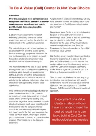 To Be A Value (Call) Center is Not Your Choice
By Wim Rampen

Over the past years most companies have             "Deployment of a Value Center strategy will only
recognized the contact center or customer           have a chance to meet the desired result if one
services center as an important touch-              can leave behind Cost Center methodologies
point between the company and its                   and metrics"
Customers.
                                                    Becoming a Value Center is not about choosing
[...] I very much welcome the interest of           to upsell or cross-sell when you want it.
Marketing (and Sales) for the call center           Becoming a Value Center is also not something
environment as much as I do the attention for       one can decide to be by itself. Let the
improvement of the Customer Experience.             Customer be the judge of how much value is
                                                    created through the Customer Services
The main strategy of call centers has been to       Experience, let the customer decide if your Call
develop itself from a cost to a value center.       Center is a Value Center!
From a terminology perspective this works for
me, but the practice, in my opinion, is mostly      Call Centers are an important touch-point in the
focused on single value creation or value           Customer Experience. It is also not the only
extraction. Let me explain my thoughts:             point a Customer will touch in its lifetime. The
                                                    design , delivery and decision making aspects
The main elements of the cost to value-center       within the Call Center change if a company
strategy have been focusing around generating       thinks and manages the contacts as part of a
additional sales, through up- and/or cross-         lifetime of Customer interactions. [...]
selling. [...] Some pro-active companies are
aiming to improve the customer experience           Thus, to conclude, I believe the best way to go
with things like welcome calls or any other form    is not with a cost-centered, not with a proﬁt-
of courtesy calls (generating another sales-        centered and not with a ﬂawed value-centered
opportunity).                                       approach. The best approach to Customer
                                                    Services Call Centers is the Customer-centered
I'm a ﬁrm believer in the great opportunities for   approach.
value creation there are on the customer
services touch-point. I also see that, in lots of
cases, after a promising ﬁrst starting year,             Deployment of a Value
companies forget that value-creation is not only
about extracting as much value possible out of          Center strategy will only
the Customer into the company. Hence                  have a chance to meet the
companies start increasing the sales-targets
and more importantly, they start increasing the         desired result if one can
"sales-per-hour" target, which is just another
productivity metric not aimed at customer value
                                                       leave behind Cost Center
creation. Which leads me to the following             methodologies and metrics
statement:



                                                                                                   4
 