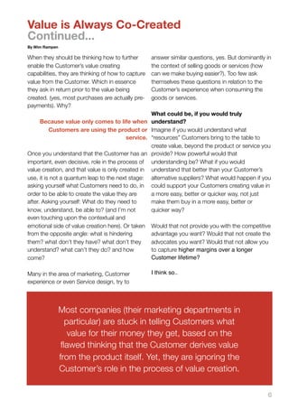 Value is Always Co-Created
Continued...
By Wim Rampen

When they should be thinking how to further         answer similar questions, yes. But dominantly in
enable the Customer’s value creating                the context of selling goods or services (how
capabilities, they are thinking of how to capture   can we make buying easier?). Too few ask
value from the Customer. Which in essence           themselves these questions in relation to the
they ask in return prior to the value being         Customer’s experience when consuming the
created. (yes, most purchases are actually pre-     goods or services.
payments). Why?
                                                    What could be, if you would truly
     Because value only comes to life when          understand?
       Customers are using the product or           Imagine if you would understand what
                                   service.         “resources” Customers bring to the table to
                                                    create value, beyond the product or service you
Once you understand that the Customer has an        provide? How powerful would that
important, even decisive, role in the process of    understanding be? What if you would
value creation, and that value is only created in   understand that better than your Customer’s
use, it is not a quantum leap to the next stage:    alternative suppliers? What would happen if you
asking yourself what Customers need to do, in       could support your Customers creating value in
order to be able to create the value they are       a more easy, better or quicker way, not just
after. Asking yourself: What do they need to        make them buy in a more easy, better or
know, understand, be able to? (and I’m not          quicker way?
even touching upon the contextual and
emotional side of value creation here). Or taken    Would that not provide you with the competitive
from the opposite angle: what is hindering          advantage you want? Would that not create the
them? what don’t they have? what don’t they         advocates you want? Would that not allow you
understand? what can’t they do? and how             to capture higher margins over a longer
come?                                               Customer lifetime?

Many in the area of marketing, Customer             I think so..
experience or even Service design, try to



                Most companies (their marketing departments in
                  particular) are stuck in telling Customers what
                   value for their money they get, based on the
                 ﬂawed thinking that the Customer derives value
                from the product itself. Yet, they are ignoring the
                Customer’s role in the process of value creation.

                                                                                                  6
 