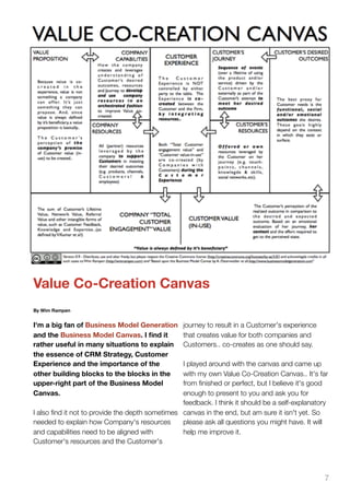 Value Co-Creation Canvas
By Wim Rampen


I'm a big fan of Business Model Generation       journey to result in a Customer's experience
and the Business Model Canvas. I ﬁnd it          that creates value for both companies and
rather useful in many situations to explain      Customers.. co-creates as one should say.
the essence of CRM Strategy, Customer
Experience and the importance of the             I played around with the canvas and came up
other building blocks to the blocks in the       with my own Value Co-Creation Canvas.. It's far
upper-right part of the Business Model           from ﬁnished or perfect, but I believe it's good
Canvas.                                          enough to present to you and ask you for
                                                 feedback. I think it should be a self-explanatory
I also ﬁnd it not to provide the depth sometimes canvas in the end, but am sure it isn't yet. So
needed to explain how Company's resources        please ask all questions you might have. It will
and capabilities need to be aligned with         help me improve it.
Customer's resources and the Customer's




                                                                                                7
 