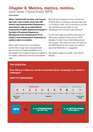 Chapter II. Metrics, metrics, metrics..
and how I love/hate NPS
By Wim Rampen


When I started with my blog, over 3 years          But that never stopped me from writing and
ago now, I was mostly concerned with               thinking about it, resulting in the best read post
metrics and measurement frameworks. I              on my blog to-date. And it continues to be read
even tried to rally up an international            very well almost every week. It never
community of highly experienced people in          dissappears from the top 5 best read post.
the ﬁeld of Customer Experience
Management and measurement to co-                  On the next pages you will ﬁnd two posts on
create a new measurement framework to              NPS. Both resulted in heavy pro/con NPS
capture value co-creation.                         debates. To-date I have mixed feelings about
                                                   the concept. One thing is for sure: I’ll never buy
What I didn’t know then is a) building a           into NPS being the one number you need to
community is tough work because hardly             grow, like Reichheld c.s. suggested.
anyone acts by himself completely b) it is
impossible if the concept of value co-creation is But please, judge for yourself, if you haven’t
not widely understood. And thus the initiative    already.
died.


 THE QUESTION

 How likely is it that you would recommend [your company] to a friend or
 colleague?

 HOW IT’S MEASURED




                                                                                                    8
 