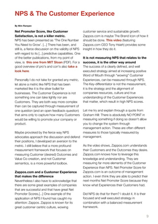 NPS & The Customer Experience
By Wim Rampen

Net Promoter Score, like Customer                       customer service and sustainable growth.
Satisfaction, is not a killer metric.                   Zappos.com is maybe The Brand Icon of how it
NPS has been presented as ‘The One Number               should be done. This video (featuring
You Need to Grow’. [...] There has been, and            Zappos.com CEO Tony Hsieh) provides some
still is, a ﬁerce discussion on the validity of NPS     insight in how they do it.
with regard to its [...] predictive capabilities. One
of the better publications, from my point of            It is not measuring NPS that relates to the
view, is this one from MIT Sloan (PDF). For a           success, it is the other way around
good overview of pro's and con's also take a            The success of a clearly deﬁned, and well
look here.                                              executed strategy aimed at increasing positive
                                                        Word of Mouth through "wowing" Customer
Personally I do not take for granted any metric,        Experiences, can be measured through NPS.
let alone a metric like NPS that has been               The Key-differentiator is not the measurement,
marketed like it is the silver bullet for               it is the strategy and the alignment of
businesses. The Customer Experience is not              companies resources, culture and true
something one can take lightly nor are                  understanding of the Customer Experiences
Customers. They are both way more complex               that matter, which result in high NPS scores.
than can be captured through measurement of
one question (and an open feedback-question)    Let me try and explain through a quote from
that aims only to capture how many Customers    Graham Hill: There is absolutely NO POINT in
would be willing to promote your company or     measuring something if doing so doesn't allow
product.                                        you to change the system through
                                                management action. These are often different
Maybe provoked by the ﬁerce way NPS             measures to those typically measured by
advocates approach the discussion and defend management.
their positions, I developed an aversion to the
metric. I still believe that a more profound    As the video shows, Zappos.com understands
measurement framework that focuses on           their Customers and the Outcomes they desire.
measuring Customer (desired) Outcomes and       Zappos.com knows how to leverage this
Value Co-creation, and not Customer             knowledge and understanding. They are
semantics, is a more powerful toolbox.          measuring far more elements of the Customer
                                                Experience than NPS. Net Promoter Score for
Zappos.com and a Customer Experience            Zappos.com is an outcome of management
that makes the diﬀerence                        action. I even think they are able to predict their
Nevertheless I also have to acknowledge that    next months Net Promoter Score because they
there are some great examples of companies      know what Experiences their Customers had.
that are successful and that have great Net
Promoter Scores.[...] One example of the        Did NPS do that for them? I doubt it. It is their
application of NPS I found has caught my        focused and well executed strategy in
attention: Zappos. Zappos is known for its      combination with a balanced measurement
great customer centric culture, wowing          framework.


                                                                                                         9
 