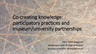 Co-creating knowledge:
participatory practices and
museum/university partnerships
Rikke Haller Baggesen
design developer @Enigmamuseum
postdoc researcher @VoresMuseum
 