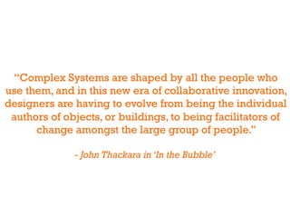 “Complex Systems are shaped by all the people who
use them, and in this new era of collaborative innovation,
designers are having to evolve from being the individual
 authors of objects, or buildings, to being facilitators of
      change amongst the large group of people.”

              - John Thackara in ‘In the Bubble’
 