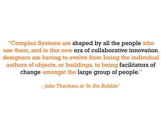 “Complex Systems are shaped by all the people who
use them, and in this new era of collaborative innovation,
designers are having to evolve from being the individual
 authors of objects, or buildings, to being facilitators of
      change amongst the large group of people.”

              - John Thackara in ‘In the Bubble’
 