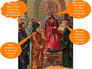 See, I can do
    Why can’t
                    this design
  they let they
                      too. This
   just let the
                     should be
  designer do
                   exactly like
 all the design!
                        this.




                       No your
                     majesty, it
                     should be
                      changed
                      this way!
  Umm..
Actually can
we see more
 options of
    this?
 