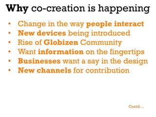 Why co-creation is happening
•    Change in the way people interact
•    New devices being introduced
•    Rise of Globizen Community
•    Want information on the fingertips
•    Businesses want a say in the design
•    New channels for contribution



                                  Contd…
 