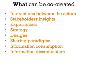 What can be co-created
•    Interactions between the actors
•    Stakeholders insights
•    Experiences
•    Strategy
•    Designs
•    Sharing paradigms
•    Information consumption
•    Information dissemination
 