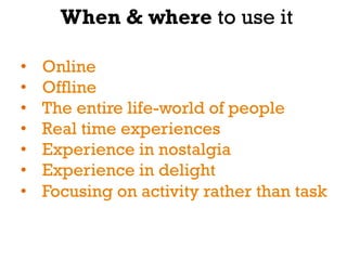 When & where to use it

•    Online
•    Offline
•    The entire life-world of people
•    Real time experiences
•    Experience in nostalgia
•    Experience in delight
•    Focusing on activity rather than task
 