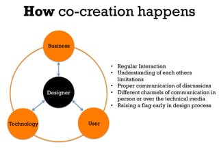 How co-creation happens

             Business


                               •  Regular Interaction
                               •  Understanding of each others
                                  limitations
                               •  Proper communication of discussions
             Designer          •  Different channels of communication in
                                  person or over the technical media
                               •  Raising a flag early in design process


Technology              User
 