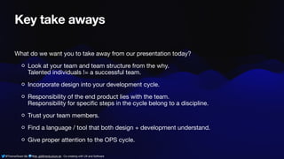 @ThamarSwart && @de_gijt@nerdculture.de ∙ Co-creating with UX and Software
Key take aways
What do we want you to take away from our presentation today?
Look at your team and team structure from the why.
Talented individuals != a successful team.
Incorporate design into your development cycle.
Responsibility of the end product lies with the team.
Responsibility for speci
fi
c steps in the cycle belong to a discipline.
Trust your team members.
Find a language / tool that both design + development understand.
Give proper attention to the OPS cycle.
 