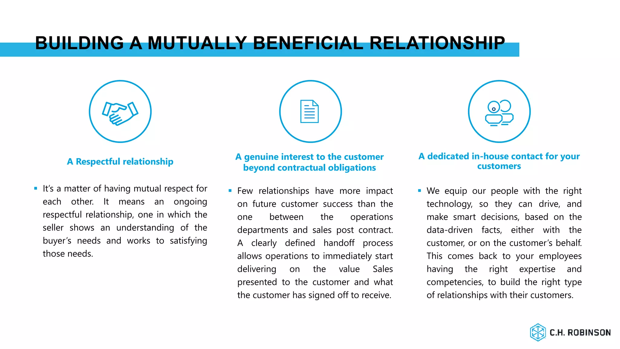BUILDING A MUTUALLY BENEFICIAL RELATIONSHIP
A dedicated in-house contact for your
customersA Respectful relationship
A genuine interest to the customer
beyond contractual obligations
 It’s a matter of having mutual respect for
each other. It means an ongoing
respectful relationship, one in which the
seller shows an understanding of the
buyer’s needs and works to satisfying
those needs.
 Few relationships have more impact
on future customer success than the
one between the operations
departments and sales post contract.
A clearly defined handoff process
allows operations to immediately start
delivering on the value Sales
presented to the customer and what
the customer has signed off to receive.
 We equip our people with the right
technology, so they can drive, and
make smart decisions, based on the
data-driven facts, either with the
customer, or on the customer’s behalf.
This comes back to your employees
having the right expertise and
competencies, to build the right type
of relationships with their customers.
 