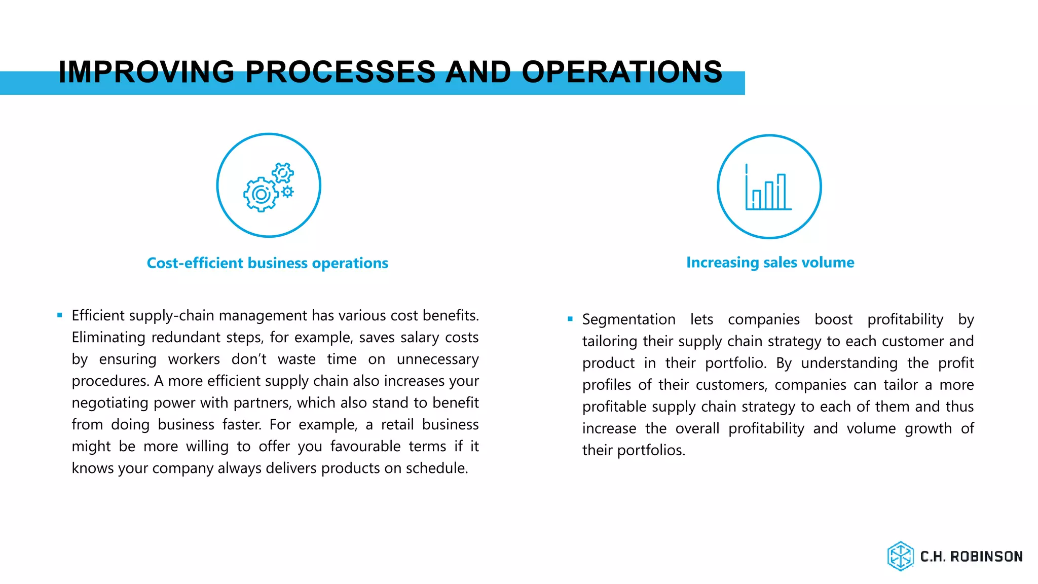 IMPROVING PROCESSES AND OPERATIONS
Cost-efficient business operations Increasing sales volume
 Efficient supply-chain management has various cost benefits.
Eliminating redundant steps, for example, saves salary costs
by ensuring workers don’t waste time on unnecessary
procedures. A more efficient supply chain also increases your
negotiating power with partners, which also stand to benefit
from doing business faster. For example, a retail business
might be more willing to offer you favourable terms if it
knows your company always delivers products on schedule.
 Segmentation lets companies boost profitability by
tailoring their supply chain strategy to each customer and
product in their portfolio. By understanding the profit
profiles of their customers, companies can tailor a more
profitable supply chain strategy to each of them and thus
increase the overall profitability and volume growth of
their portfolios.
 