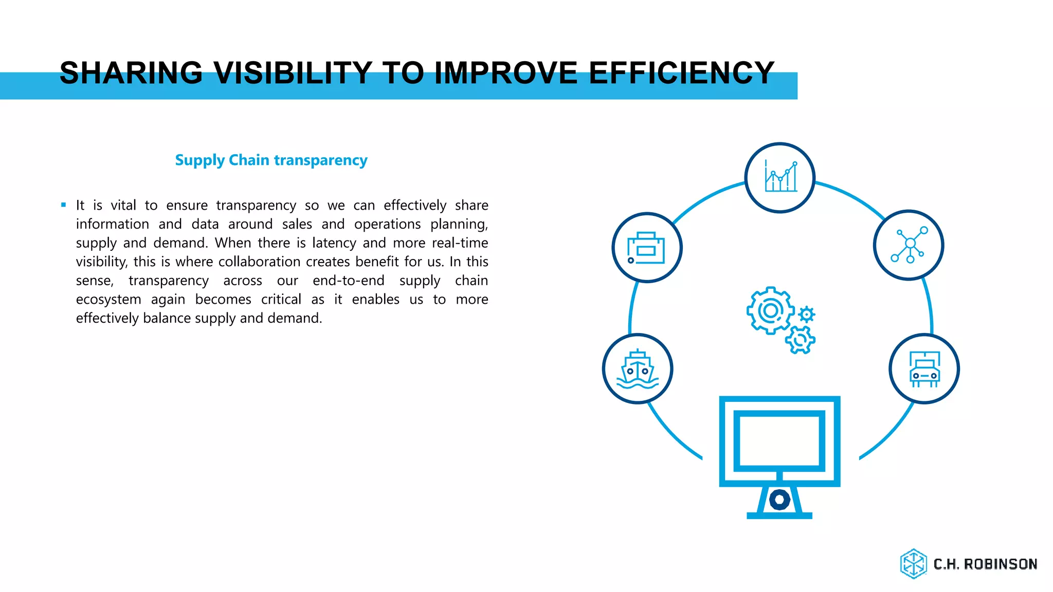 SHARING VISIBILITY TO IMPROVE EFFICIENCY
 It is vital to ensure transparency so we can effectively share
information and data around sales and operations planning,
supply and demand. When there is latency and more real-time
visibility, this is where collaboration creates benefit for us. In this
sense, transparency across our end-to-end supply chain
ecosystem again becomes critical as it enables us to more
effectively balance supply and demand.
Supply Chain transparency
 