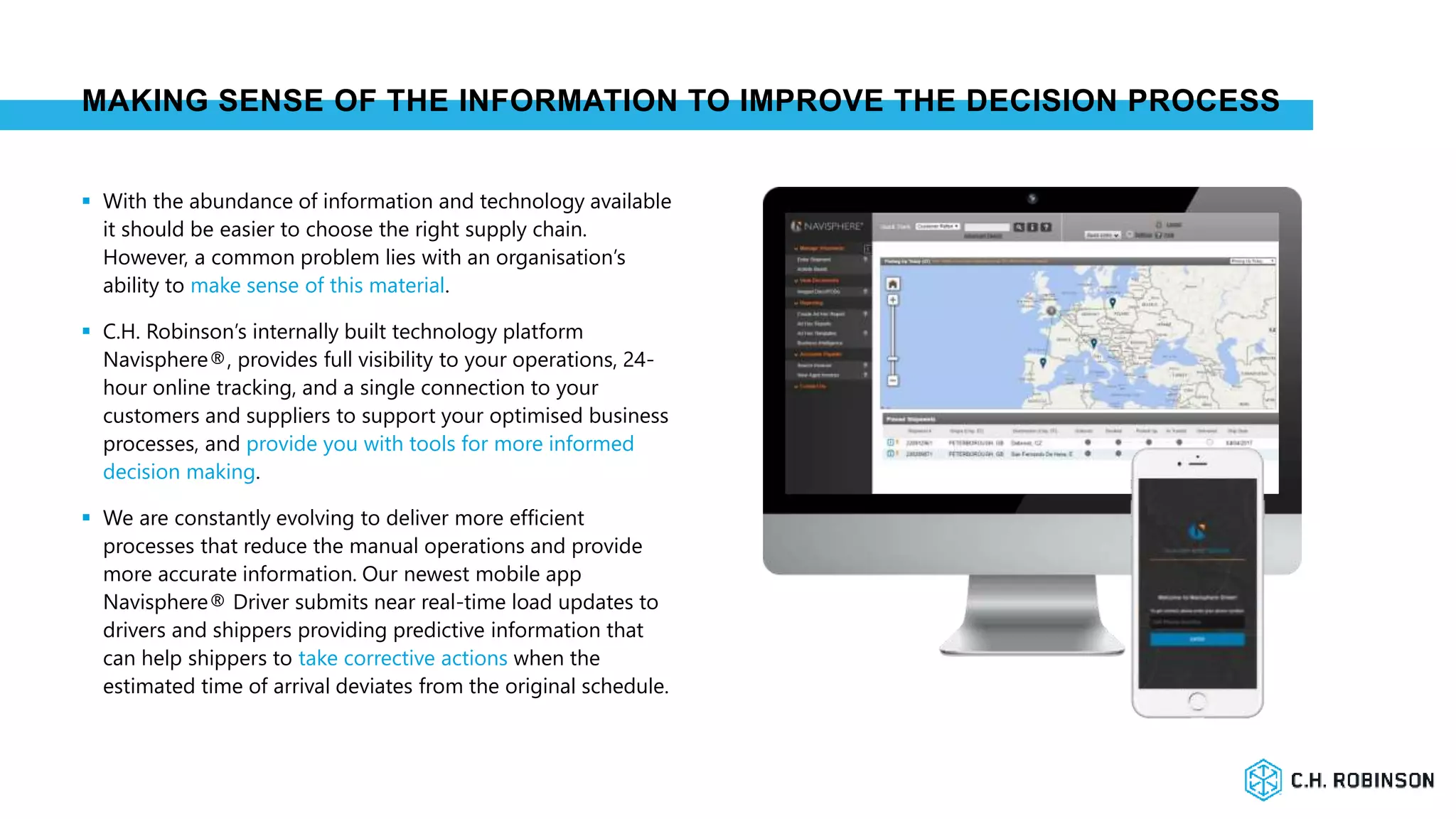 MAKING SENSE OF THE INFORMATION TO IMPROVE THE DECISION PROCESS
 With the abundance of information and technology available
it should be easier to choose the right supply chain.
However, a common problem lies with an organisation’s
ability to make sense of this material.
 C.H. Robinson’s internally built technology platform
Navisphere®, provides full visibility to your operations, 24-
hour online tracking, and a single connection to your
customers and suppliers to support your optimised business
processes, and provide you with tools for more informed
decision making.
 We are constantly evolving to deliver more efficient
processes that reduce the manual operations and provide
more accurate information. Our newest mobile app
Navisphere® Driver submits near real-time load updates to
drivers and shippers providing predictive information that
can help shippers to take corrective actions when the
estimated time of arrival deviates from the original schedule.
 
