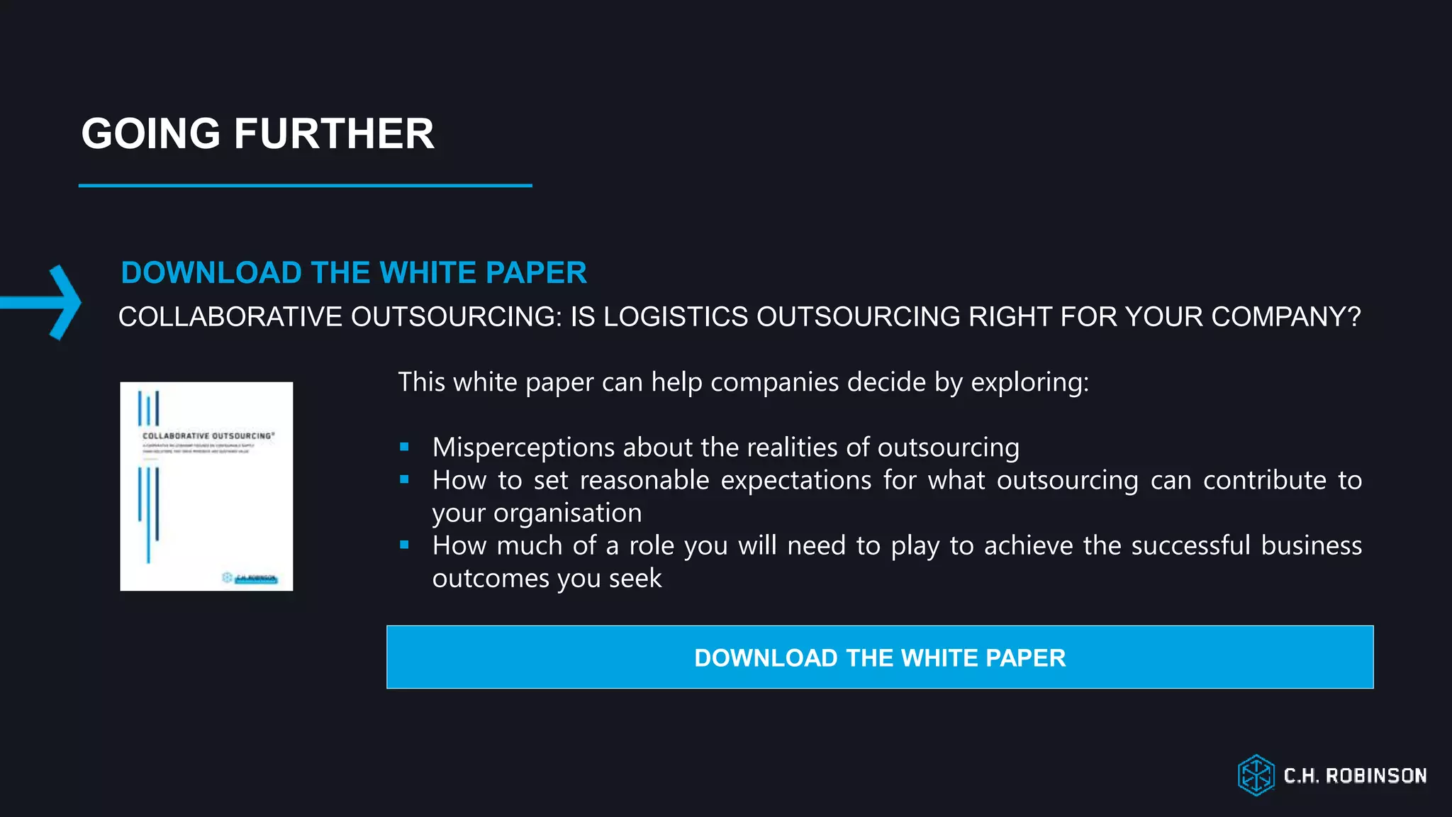 COLLABORATIVE OUTSOURCING: IS LOGISTICS OUTSOURCING RIGHT FOR YOUR COMPANY?
DOWNLOAD THE WHITE PAPER
This white paper can help companies decide by exploring:
 Misperceptions about the realities of outsourcing
 How to set reasonable expectations for what outsourcing can contribute to
your organisation
 How much of a role you will need to play to achieve the successful business
outcomes you seek
DOWNLOAD THE WHITE PAPER
GOING FURTHER
 