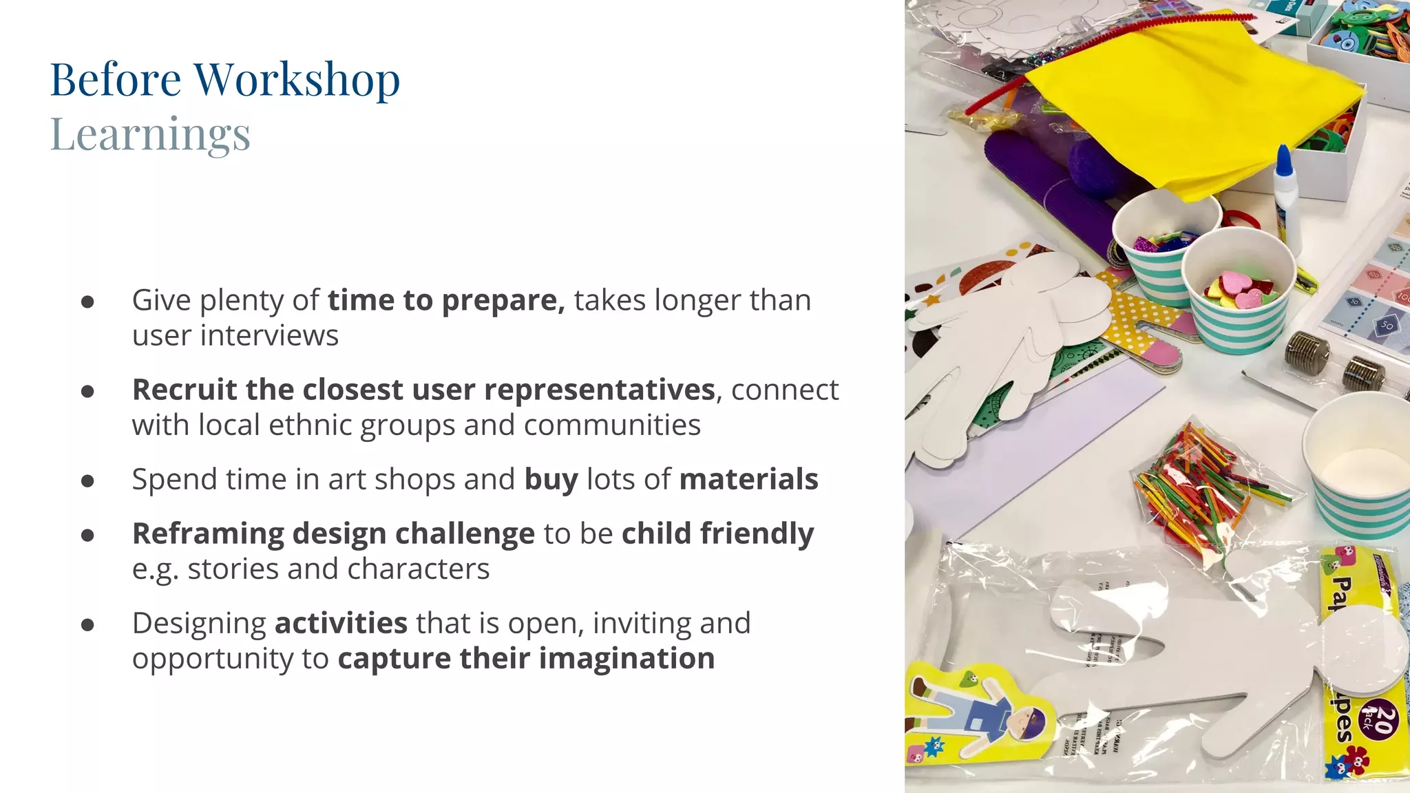 Before Workshop
Learnings
CONVERGENT
● Give plenty of time to prepare, takes longer than
user interviews
● Recruit the closest user representatives, connect
with local ethnic groups and communities
● Spend time in art shops and buy lots of materials
● Reframing design challenge to be child friendly
e.g. stories and characters
● Designing activities that is open, inviting and
opportunity to capture their imagination
 