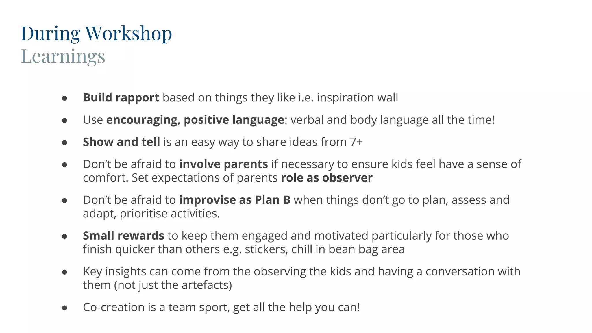 During Workshop
Learnings
● Build rapport based on things they like i.e. inspiration wall
● Use encouraging, positive language: verbal and body language all the time!
● Show and tell is an easy way to share ideas from 7+
● Don’t be afraid to involve parents if necessary to ensure kids feel have a sense of
comfort. Set expectations of parents role as observer
● Don’t be afraid to improvise as Plan B when things don’t go to plan, assess and
adapt, prioritise activities.
● Small rewards to keep them engaged and motivated particularly for those who
finish quicker than others e.g. stickers, chill in bean bag area
● Key insights can come from the observing the kids and having a conversation with
them (not just the artefacts)
● Co-creation is a team sport, get all the help you can!
 